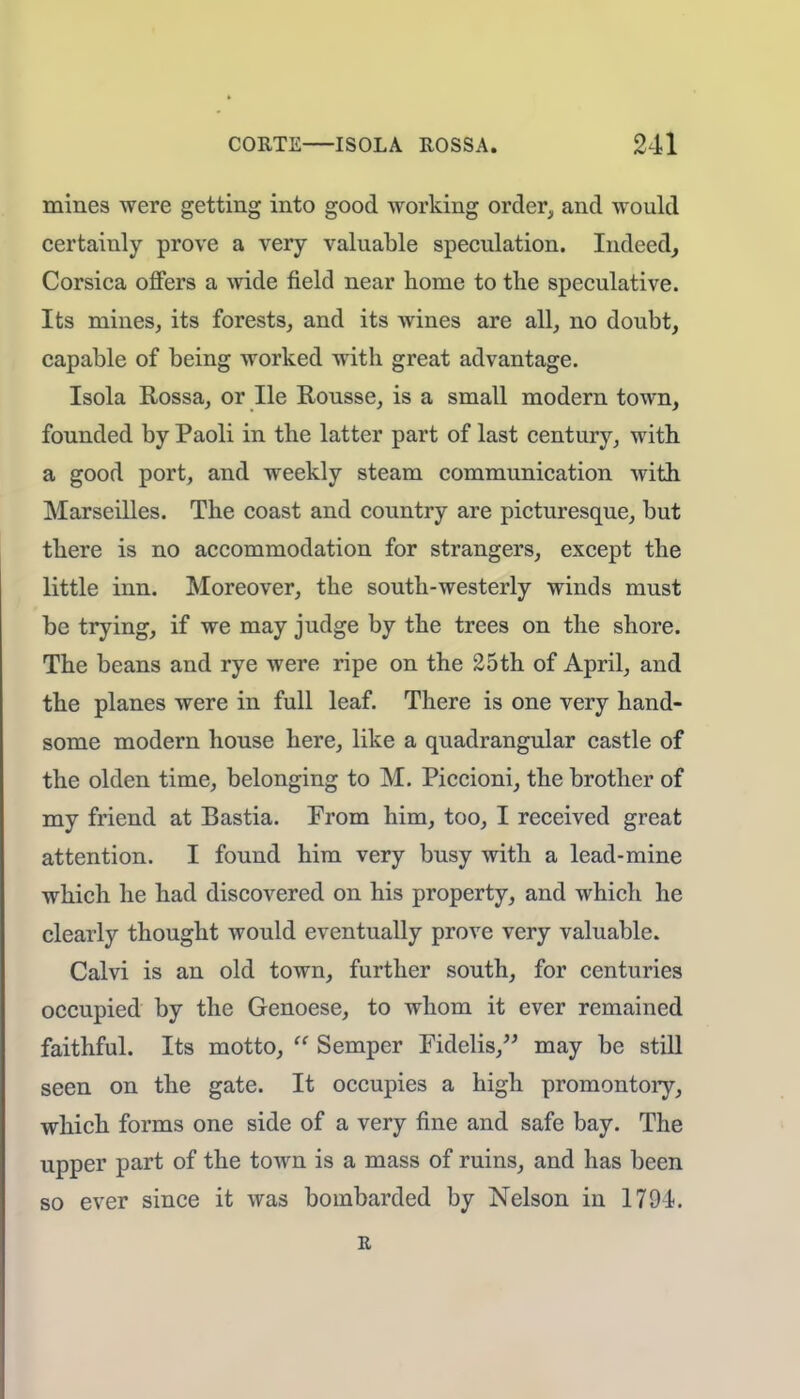 mines were getting into good working order, and would certainly prove a very valuable speculation. Indeed, Corsica offers a wide field near home to the speculative. Its mines, its forests, and its wines are all, no doubt, capable of being worked with great advantage. Isola Rossa, or He Ttousse, is a small modern town, founded by Paoli in the latter part of last century, with a good port, and weekly steam communication with Marseilles. The coast and country are picturesque, but there is no accommodation for strangers, except the little inn. Moreover, the south-westerly winds must be trying, if we may judge by the trees on the shore. The beans and rye were ripe on the 25th of April, and the planes were in full leaf. There is one very hand- some modern house here, like a quadrangular castle of the olden time, belonging to M. Piccioni, the brother of my friend at Bastia. From him, too, I received great attention. I found him very busy with a lead-mine which he had discovered on his property, and which he clearly thought would eventually prove very valuable. Calvi is an old town, further south, for centuries occupied by the Genoese, to whom it ever remained faithful. Its motto,  Semper Fidelis, may be still seen on the gate. It occupies a high promontory, which forms one side of a very fine and safe bay. The upper part of the town is a mass of ruins, and has been so ever since it was bombarded by Nelson in 1791. R