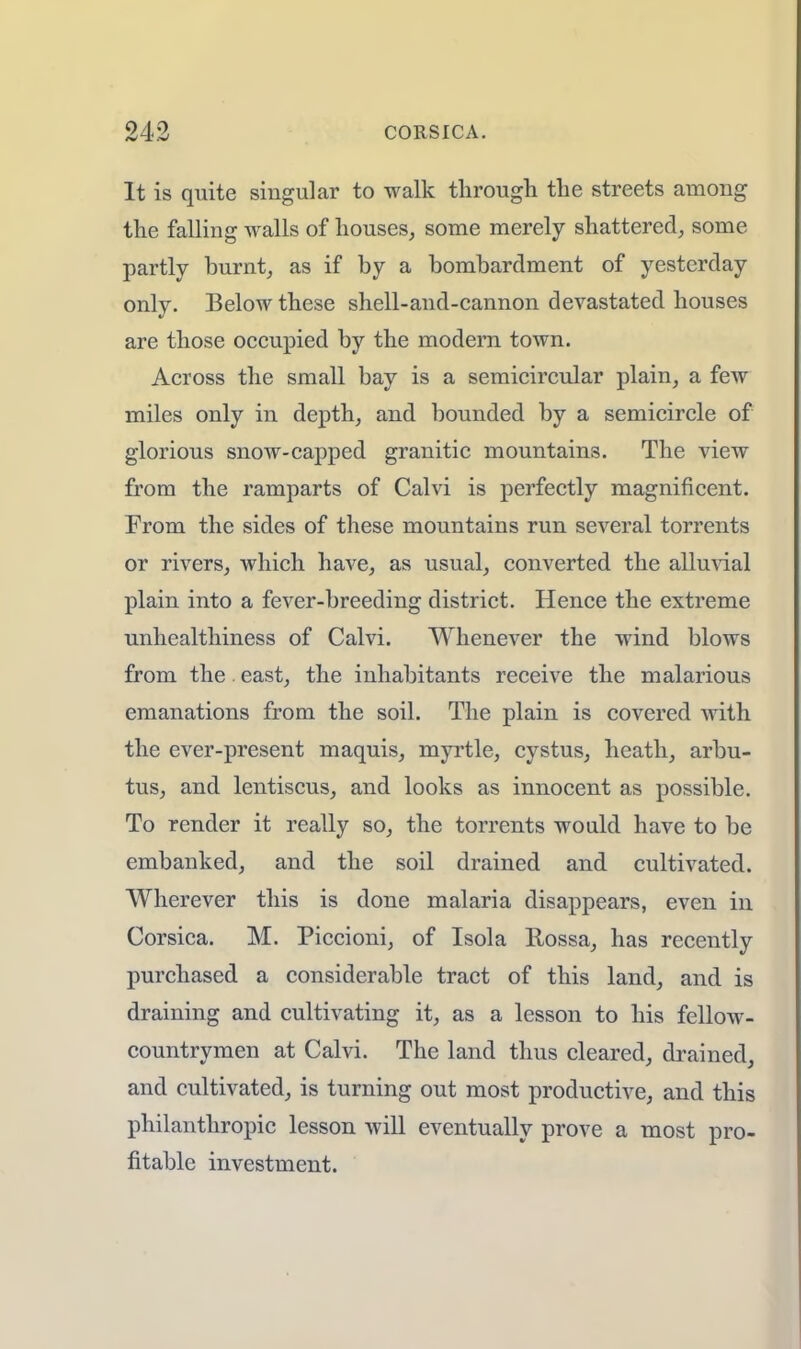 It is quite singular to walk through the streets among the falling walls of houses, some merely shattered, some partly burnt, as if by a bombardment of yesterday only. Below these shell-and-cannon devastated houses are those occupied by the modern town. Across the small bay is a semicircular plain, a few miles only in depth, and bounded by a semicircle of glorious snow-capped granitic mountains. The view from the ramparts of Calvi is perfectly magnificent. From the sides of these mountains run several torrents or rivers, which have, as usual, converted the alluvial plain into a fever-breeding district. Hence the extreme unhealthiness of Calvi. Whenever the wind blows from the. east, the inhabitants receive the malarious emanations from the soil. The plain is covered with the ever-present maquis, myrtle, cystus, heath, arbu- tus, and lentiscus, and looks as innocent as possible. To render it really so, the torrents would have to be embanked, and the soil drained and cultivated. Wherever this is done malaria disappears, even in Corsica. M. Piccioni, of Isola Rossa, has recently purchased a considerable tract of this land, and is draining and cultivating it, as a lesson to his fellow- countrymen at Calvi. The land thus cleared, drained, and cultivated, is turning out most productive, and this philanthropic lesson will eventually prove a most pro- fitable investment.