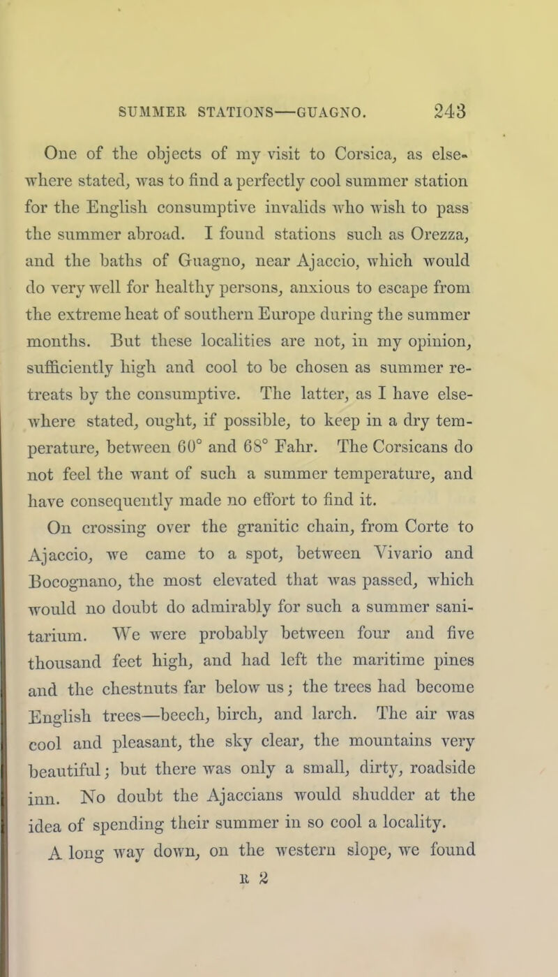One of the objects of my visit to Corsica, as else- where stated, was to find a perfectly cool summer station for the English consumptive invalids who wish to pass the summer abroad. I found stations such as Orezza, and the baths of Guagno, near Ajaccio, which would do very well for healthy persons, anxious to escape from the extreme heat of southern Europe during the summer months. But these localities are not, in my opinion, sufficiently high and cool to be chosen as summer re- treats by the consumptive. The latter, as I have else- where stated, ought, if possible, to keep in a dry tem- perature, between GO0 and 68° Fahr. The Corsicans do not feel the want of such a summer temperature, and have consequently made no effort to find it. On crossing over the granitic chain, from Corte to Ajaccio, we came to a spot, between Vivario and Bocognano, the most elevated that Avas passed, which would no doubt do admirably for such a summer sani- tarium. We were probably between four and five thousand feet high, and had left the maritime pines and the chestnuts far below us; the trees had become English trees—beech, birch, and larch. The air was cool and pleasant, the sky clear, the mountains very beautiful; but there was only a small, dirty, roadside inn. No doubt the Ajaccians would shudder at the idea of spending their summer in so cool a locality. A long way down, on the western slope, we found u 2