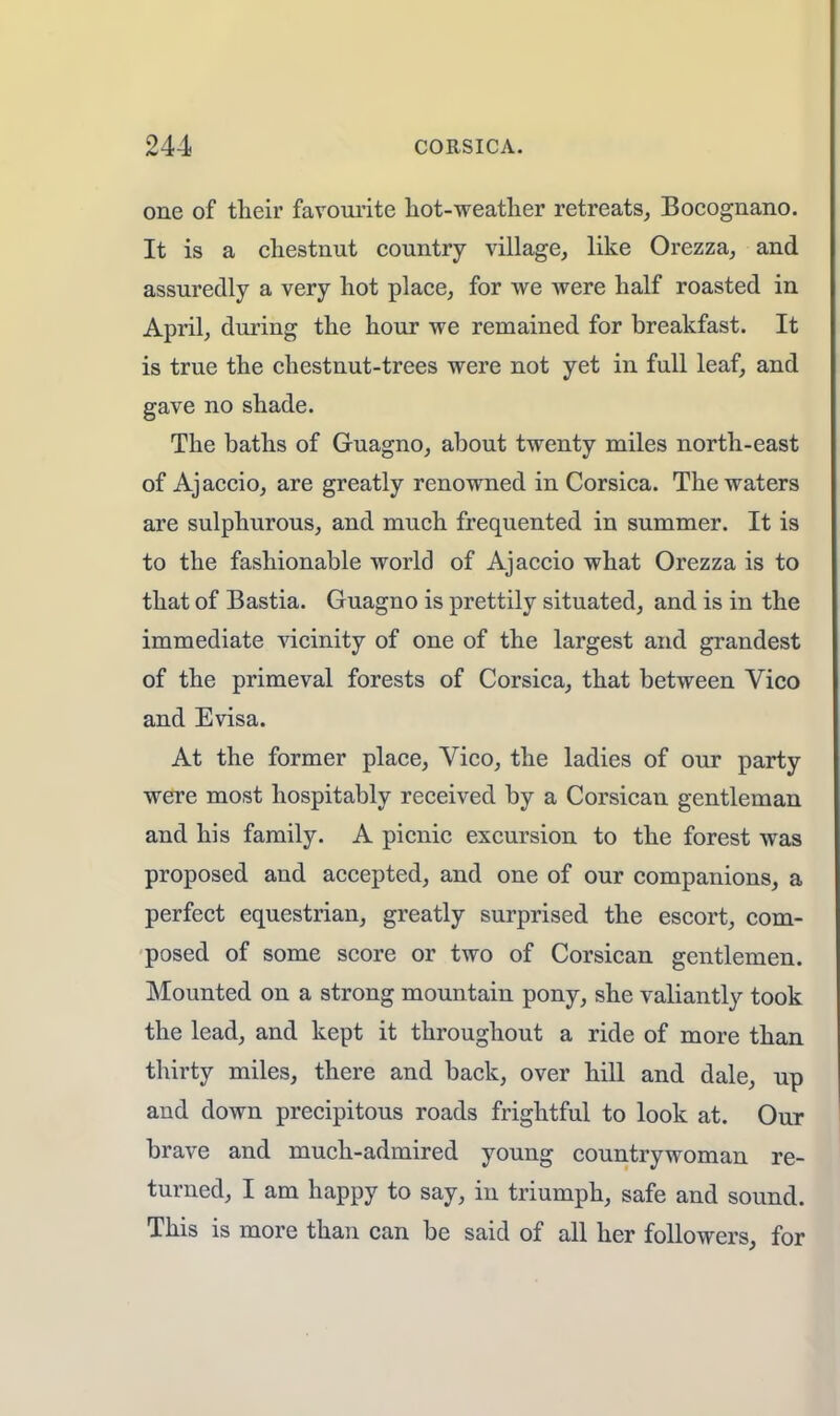 one of their favourite hot-weather retreats, Bocognano. It is a chestnut country village, like Orezza, and assuredly a very hot place, for we were half roasted in April, during the hour we remained for breakfast. It is true the chestnut-trees were not yet in full leaf, and gave no shade. The baths of Guagno, about twenty miles north-east of Ajaccio, are greatly renowned in Corsica. The waters are sulphurous, and much frequented in summer. It is to the fashionable world of Ajaccio what Orezza is to that of Bastia. Guagno is prettily situated, and is in the immediate vicinity of one of the largest and grandest of the primeval forests of Corsica, that between Vico and Evisa. At the former place, Vico, the ladies of our party were most hospitably received by a Corsican gentleman and his family. A picnic excursion to the forest was proposed and accepted, and one of our companions, a perfect equestrian, greatly surprised the escort, com- posed of some score or two of Corsican gentlemen. Mounted on a strong mountain pony, she valiantly took the lead, and kept it throughout a ride of more than thirty miles, there and back, over hill and dale, up and down precipitous roads frightful to look at. Our brave and much-admired young countrywoman re- turned, I am happy to say, in triumph, safe and sound. This is more than can be said of all her followers, for
