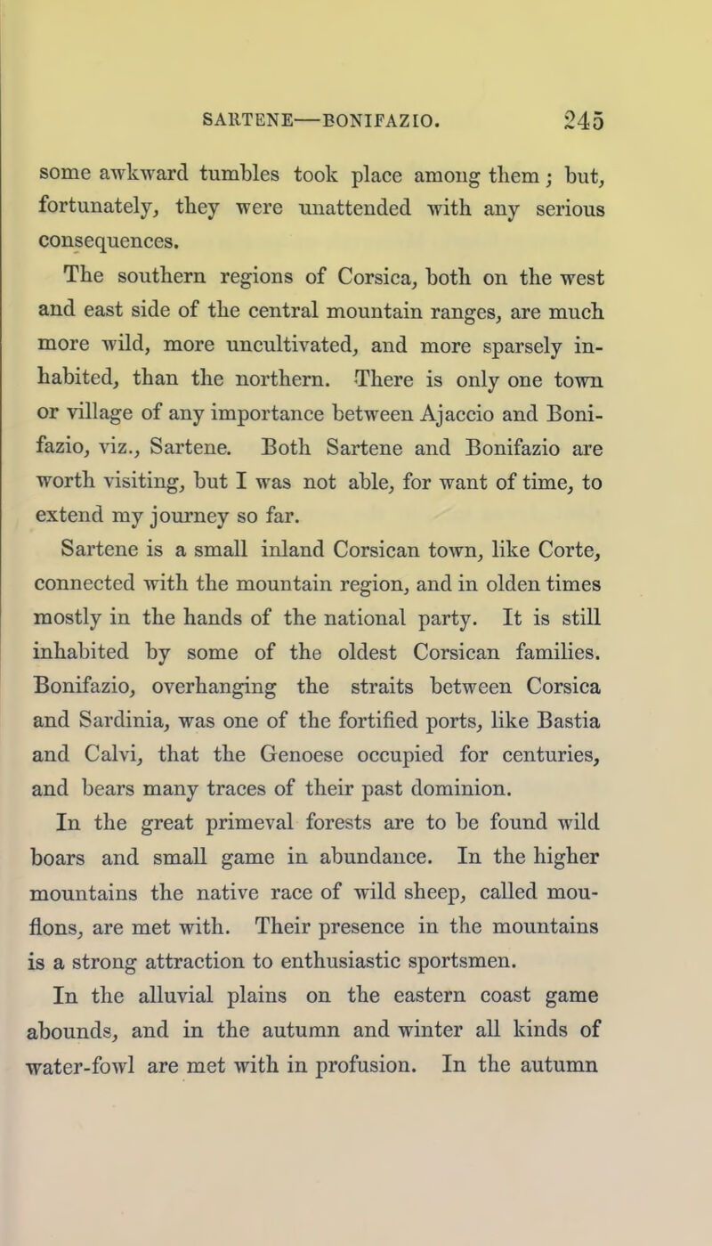 some awkward tumbles took place among them; but, fortunately, they were unattended with any serious consequences. The southern regions of Corsica, both on the west and east side of the central mountain ranges, are much more wild, more uncultivated, and more sparsely in- habited, than the northern. There is only one town or village of any importance between Ajaccio and Boni- fazio, viz., Sartene. Both Sartene and Bonifazio are worth visiting, but I was not able, for want of time, to extend my journey so far. Sartene is a small inland Corsican town, like Corte, connected with the mountain region, and in olden times mostly in the hands of the national party. It is still inhabited by some of the oldest Corsican families. Bonifazio, overhanging the straits between Corsica and Sardinia, was one of the fortified ports, like Bastia and Calvi, that the Genoese occupied for centuries, and bears many traces of their past dominion. In the great primeval forests are to be found wild boars and small game in abundance. In the higher mountains the native race of wild sheep, called mou- flons, are met with. Their presence in the mountains is a strong attraction to enthusiastic sportsmen. In the alluvial plains on the eastern coast game abounds, and in the autumn and winter all kinds of water-fowl are met with in profusion. In the autumn