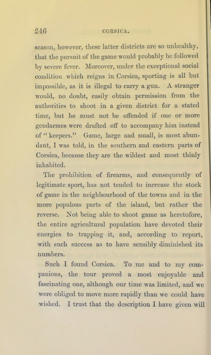 season, however, these latter districts are so unhealthy, that the pursuit of the game would probably be followed by severe fever. Moreover, under the exceptional social condition which reigns in Corsica, sporting is all but impossible, as it is illegal to carry a gun. A stranger would, no doubt, easily obtain permission from the authorities to shoot in a given district for a stated time, but he must not be offended if one or more gendarmes were drafted off to accompany him instead of  keepers. Game, large and small, is most abun- dant, I was told, in the southern and eastern parts of Corsica, because they are the wildest and most thinly inhabited. The prohibition of firearms, and consequently of legitimate sport, has not tended to increase the stock of game in the neighbourhood of the towns and in the more populous parts of the island, but rather the reverse. Not being able to shoot game as heretofore, the entire agricultural population have devoted their energies to trapping it, and, according to report, with such success as to have sensibly diminished its numbers. Such I found Corsica. To me and to my com- panions, the tour proved a most enjoyable and fascinating one, although our time was limited, and we were obliged to move more rapidly than we could have wished. I trust that the description I have given will