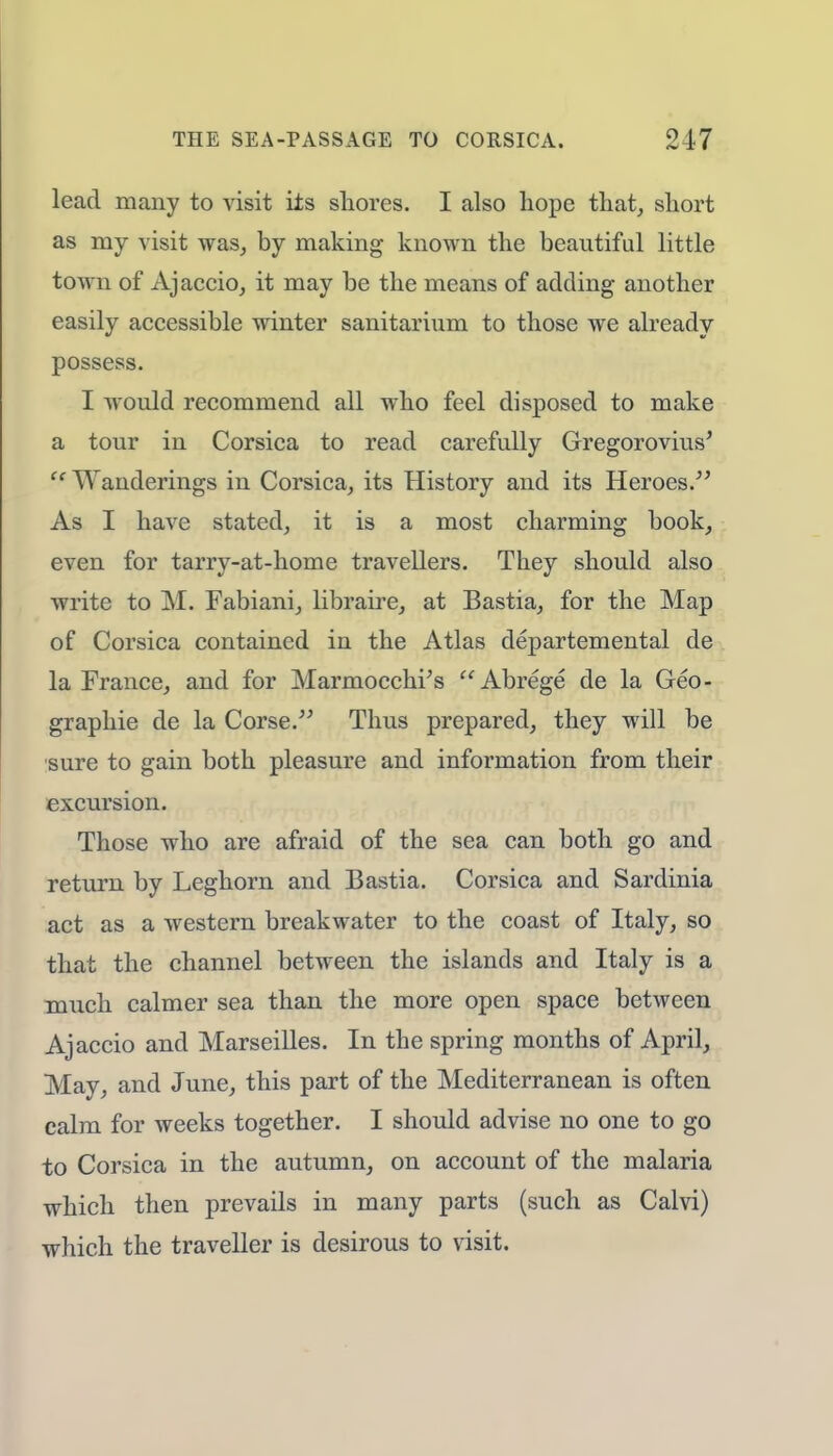 lead many to visit its shores. I also hope that, short as my visit was, by making known the beautiful little town of Aj actio, it may be the means of adding another easily accessible winter sanitarium to those we already possess. I would recommend all who feel disposed to make a tour in Corsica to read carefully Gregorovius'  Wanderings in Corsica, its History and its Heroes. As I have stated, it is a most charming book, even for tarry-at-home travellers. They should also write to M. Fabiani, libraire, at Bastia, for the Map of Corsica contained in the Atlas departemental de la France, and for Marmocchi's Abrege de la Geo- graphic de la Corse. Thus prepared, they will be sure to gain both pleasure and information from their excursion. Those who are afraid of the sea can both go and return by Leghorn and Bastia. Corsica and Sardinia act as a western breakwater to the coast of Italy, so that the channel between the islands and Italy is a much calmer sea than the more open space between Ajaccio and Marseilles. In the spring months of April, May, and June, this part of the Mediterranean is often calm for weeks together. I should advise no one to go to Corsica in the autumn, on account of the malaria which then prevails in many parts (such as Calvi) which the traveller is desirous to visit.