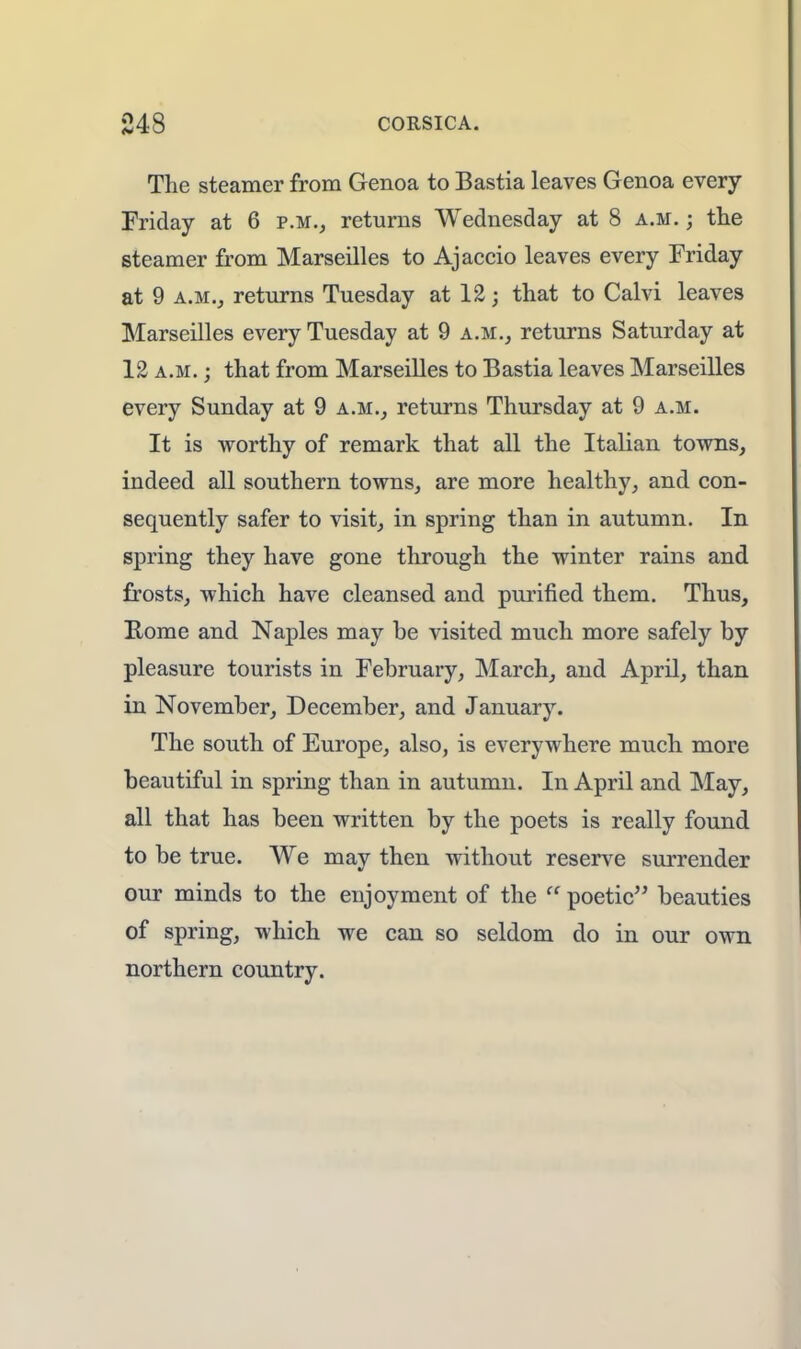 The steamer from Genoa to Bastia leaves Genoa every Friday at 6 p.m., returns Wednesday at 8 a.m. ; the steamer from Marseilles to Ajaccio leaves every Friday at 9 a.m., returns Tuesday at 12; that to Calvi leaves Marseilles every Tuesday at 9 a.m., returns Saturday at 12 a.m. ; that from Marseilles to Bastia leaves Marseilles every Sunday at 9 a.m., returns Thursday at 9 a.m. It is worthy of remark that all the Italian towns, indeed all southern towns, are more healthy, and con- sequently safer to visit, in spring than in autumn. In spring they have gone through the winter rains and frosts, which have cleansed and purified them. Thus, Rome and Naples may be visited much more safely by pleasure tourists in February, March, and April, than in November, December, and January. The south of Europe, also, is everywhere much more beautiful in spring than in autumn. In April and May, all that has been written by the poets is really found to be true. We may then without reserve surrender our minds to the enjoyment of the  poetic beauties of spring, which we can so seldom do in our own northern country.