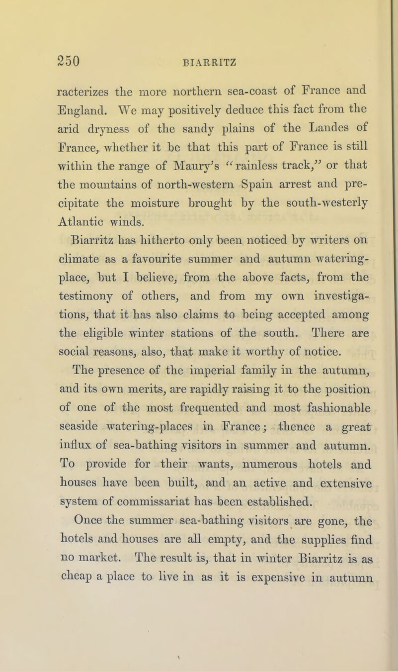 racterizes the more northern sea-coast of France and England. We may positively deduce this fact from the arid dryness of the sandy plains of the Landes of France, whether it be that this part of France is still within the range of Maury's  rainless track, or that the mountains of north-western Spain arrest and pre- cipitate the moisture brought by the south-westerly Atlantic winds. Biarritz has hitherto only been noticed by writers on climate as a favourite summer and autumn watering- place, but I believe, from the above facts, from the testimony of others, and from my own investiga- tions, that it has also claims to being accepted among the eligible winter stations of the south. There are social reasons, also, that make it worthy of notice. The presence of the imperial family in the autumn, and its own merits, are rapidly raising it to the position of one of the most frequented and most fashionable seaside watering-places in France; thence a great influx of sea-bathing visitors in summer and autumn. To provide for their wants, numerous hotels and houses have been built, and an active and extensive system of commissariat has been established. Once the summer sea-bathing visitors are gone, the hotels and houses are all empty, and the supplies find no market. The result is, that in winter Biarritz is as cheap a place to live in as it is expensive in autumn