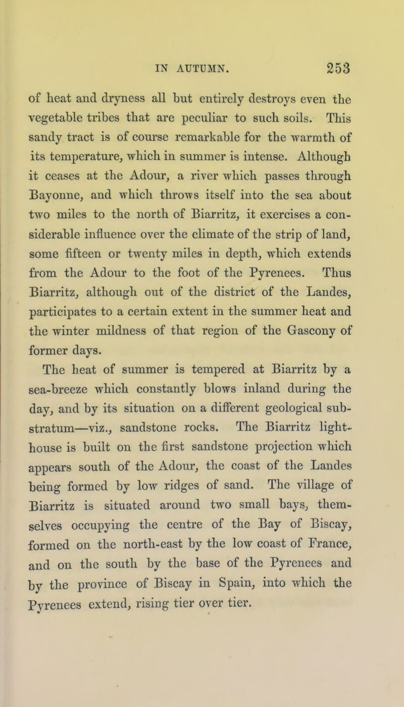 of heat and dryness all but entirely destroys even the vegetable tribes that are peculiar to such soils. This sandy tract is of course remarkable for the warmth of its temperature, which in summer is intense. Although it ceases at the Adour, a river which passes through Bayonne, and which throws itself into the sea about two miles to the north of Biarritz, it exercises a con- siderable influence over the climate of the strip of land, some fifteen or twenty miles in depth, which extends from the Adour to the foot of the Pyrenees. Thus Biarritz, although out of the district of the Landes, participates to a certain extent in the summer heat and the winter mildness of that region of the Gascony of former days. The heat of summer is tempered at Biarritz by a sea-breeze which constantly blows inland during the day, and by its situation on a different geological sub- stratum—viz., sandstone rocks. The Biarritz light- house is built on the first sandstone projection which appears south of the Adour, the coast of the Landes being formed by low ridges of sand. The village of Biarritz is situated around two small bays, them- selves occupying the centre of the Bay of Biscay, formed on the north-east by the low coast of France, and on the south by the base of the Pyrenees and by the province of Biscay in Spain, into which the Pyrenees extend, rising tier over tier.