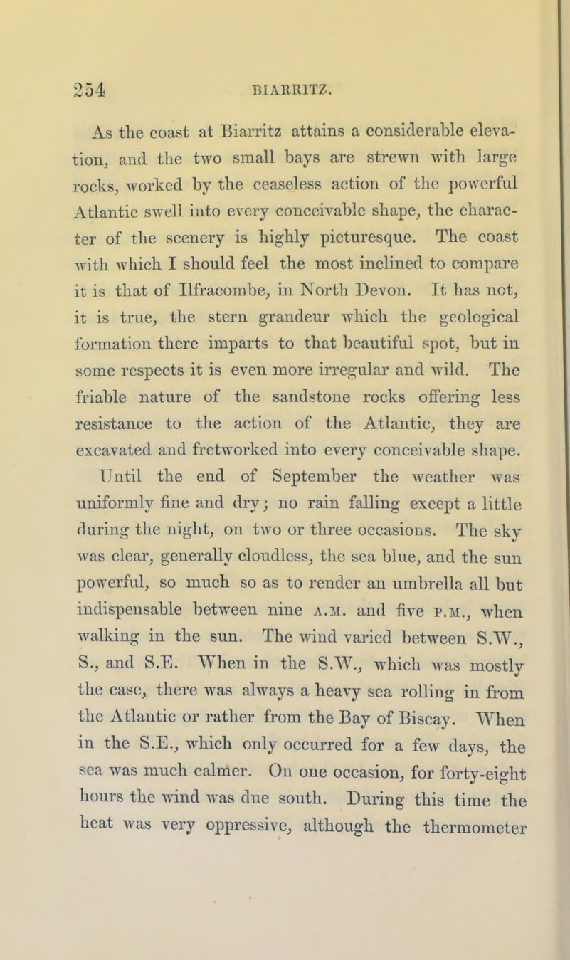 As the coast at Biarritz attains a considerable eleva- tion, and the two small bays are strewn with large rocks, worked by the ceaseless action of the powerful Atlantic swell into every conceivable shape, the charac- ter of the scenery is highly picturesque. The coast with which I should feel the most inclined to compare it is that of Ilfracombe, in North Devon. It has not, it is true, the stern grandeur which the geological formation there imparts to that beautiful spot, but in some respects it is even more irregular and wild. The friable nature of the sandstone rocks offering less resistance to the action of the Atlantic, they are excavated and fretworked into every conceivable shape. Until the end of September the weather was uniformly fine and dry; no rain falling except a little during the night, on two or three occasions. The sky was clear, generally cloudless, the sea blue, and the sun powerful, so much so as to render an umbrella all but indispensable between nine a.m. and five p.m., when walking in the sun. The wind varied between S.W., S., and S.E. When in the S.W., which was mostlv the case, there was always a heavy sea rolling in from the Atlantic or rather from the Bay of Biscay. When in the S.E., which only occurred for a few days, the sea was much calmer. On one occasion, for forty-eight hours the wind M as due south. During this time the heat was very oppressive, although the thermometer