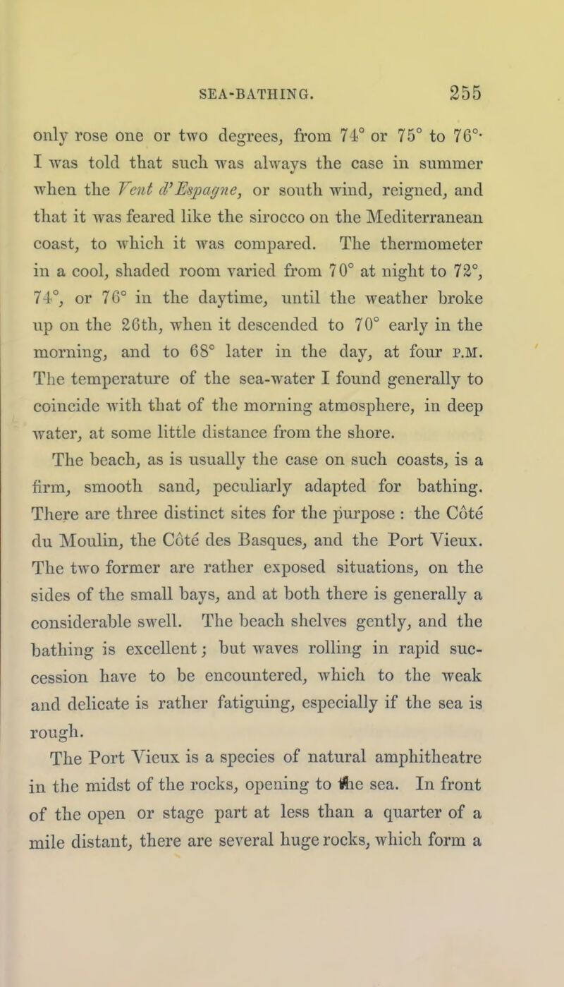 only rose one or two degrees, from 74° or 75° to 76°- I was told that sncli was always the case in summer when the Vent d'Espagne, or south wind, reigned, and that it was feared like the sirocco on the Mediterranean coast, to which it was compared. The thermometer in a cool, shaded room varied from 70° at night to 72°, 74°, or 70° in the daytime, until the weather broke up on the 26th, when it descended to 70° early in the morning, and to 6S° later in the day, at four p.m. The temperature of the sea-water I found generally to coincide with that of the morning atmosphere, in deep water, at some little distance from the shore. The beach, as is usually the case on such coasts, is a firm, smooth sand, peculiarly adapted for bathing. There are three distinct sites for the purpose : the Cote du Moulin, the Cote des Basques, and the Port Vieux. The two former are rather exposed situations, on the sides of the small bays, and at both there is generally a considerable swell. The beach shelves gently, and the bathing is excellent; but waves rolling in rapid suc- cession have to be encountered, which to the weak and delicate is rather fatiguing, especially if the sea is rough. The Port Vieux is a species of natural amphitheatre in the midst of the rocks, opening to tfie sea. In front of the open or stage part at less than a quarter of a mile distant, there are several huge rocks, which form a