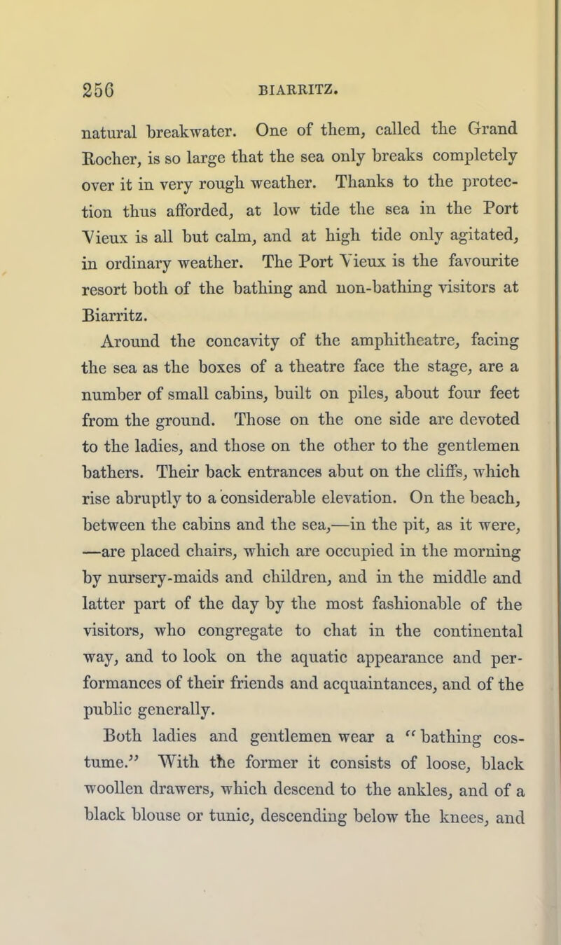 natural breakwater. One of them, called the Grand Rocher, is so large that the sea only breaks completely- over it in very rough weather. Thanks to the protec- tion thus afforded, at low tide the sea in the Port Vieux is all but calm, and at high tide only agitated, in ordinary weather. The Port Yieux is the favourite resort both of the bathing and non-bathing visitors at Biarritz. Around the concavity of the amphitheatre, facing the sea as the boxes of a theatre face the stage, are a number of small cabins, built on piles, about four feet from the ground. Those on the one side are devoted to the ladies, and those on the other to the gentlemen bathers. Their back entrances abut on the cliffs, which rise abruptly to a considerable elevation. On the beach, between the cabins and the sea,—in the pit, as it were, —are placed chairs, which are occupied in the morning by nursery-maids and children, and in the middle and latter part of the day by the most fashionable of the visitors, who congregate to chat in the continental way, and to look on the aquatic appearance and per- formances of their friends and acquaintances, and of the public generally. Both ladies and gentlemen wear a  bathing cos- tume. With the former it consists of loose, black woollen drawers, which descend to the ankles, and of a black blouse or tunic, descending below the knees, and