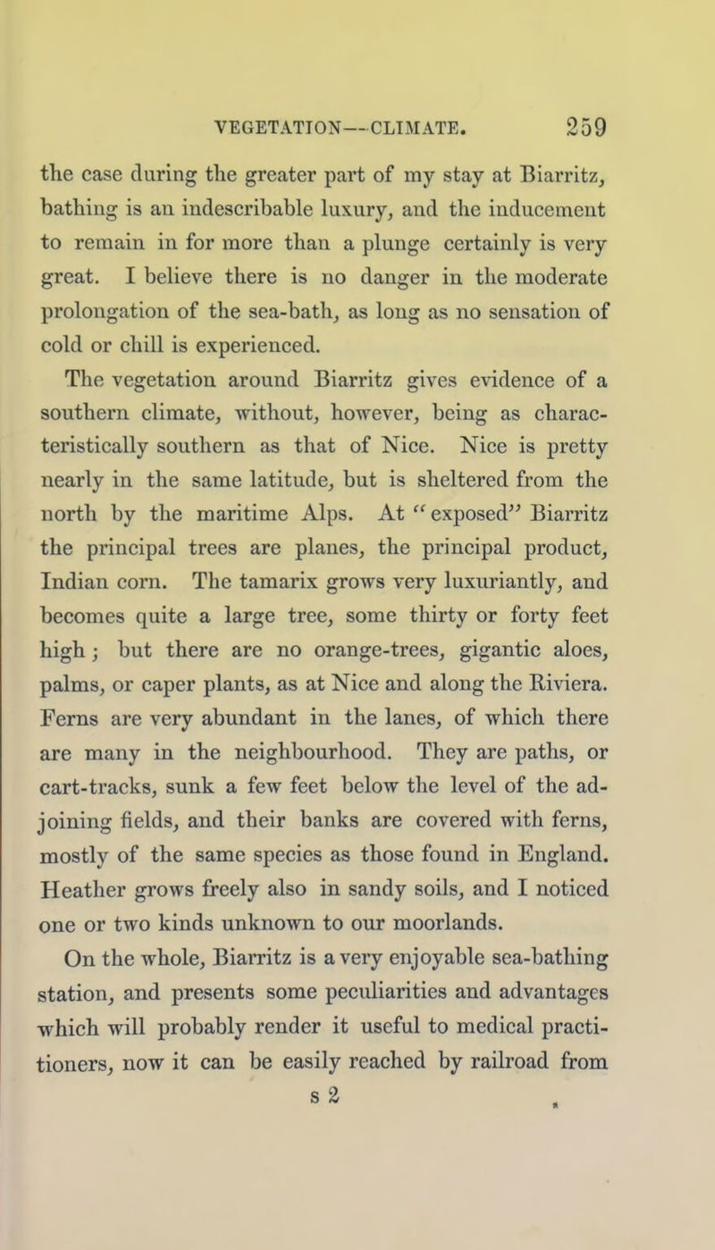 the case during the greater part of my stay at Biarritz, bathing is an indescribable luxury, and the inducement to remain in for more than a plunge certainly is very great. I believe there is no danger in the moderate prolongation of the sea-bath, as long as no sensation of cold or chill is experienced. The vegetation around Biarritz gives evidence of a southern climate, without, however, being as charac- teristically southern as that of Nice. Nice is pretty nearly in the same latitude, but is sheltered from the north by the maritime Alps. At  exposed Biarritz the principal trees are planes, the principal product, Indian corn. The tamarix grows very luxuriantly, and becomes quite a large tree, some thirty or forty feet high; but there are no orange-trees, gigantic aloes, palms, or caper plants, as at Nice and along the Riviera. Ferns are very abundant in the lanes, of which there are many in the neighbourhood. They are paths, or cart-tracks, sunk a few feet below the level of the ad- joining fields, and their banks are covered with ferns, mostly of the same species as those found in England. Heather grows freely also in sandy soils, and I noticed one or two kinds unknown to our moorlands. On the whole, Biarritz is a very enjoyable sea-bathing station, and presents some peculiarities and advantages which will probably render it useful to medical practi- tioners, now it can be easily reached by railroad from