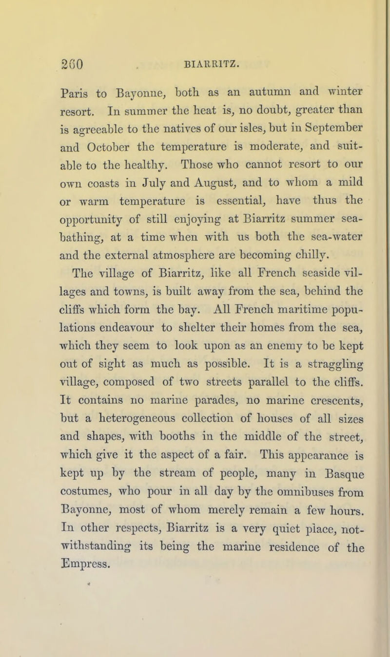 Paris to Bayonne, both as an autumn and winter resort. In summer the heat is, no doubt, greater than is agreeable to the natives of our isles, but in September and October the temperature is moderate, and suit- able to the healthy. Those who cannot resort to our own coasts in July and August, and to whom a mild or warm temperature is essential, have thus the opportunity of still enjoying at Biarritz summer sea- bathing, at a time when with us both the sea-water and the external atmosphere are becoming chilly. The village of Biarritz, like all French seaside vil- lages and towns, is built away from the sea, behind the cliffs which form the bay. All French maritime popu- lations endeavour to shelter their homes from the sea, which they seem to look upon as an enemy to be kept out of sight as much as possible. It is a straggling village, composed of two streets parallel to the cliffs. It contains no marine parades, no marine crescents, but a heterogeneous collection of houses of all sizes and shapes, with booths in the middle of the street, which give it the aspect of a fair. This appearance is kept up by the stream of people, many in Basque costumes, who pour in all day by the omnibuses from Bayonne, most of whom merely remain a few hours. In other respects, Biarritz is a very quiet place, not- withstanding its being the marine residence of the Empress.