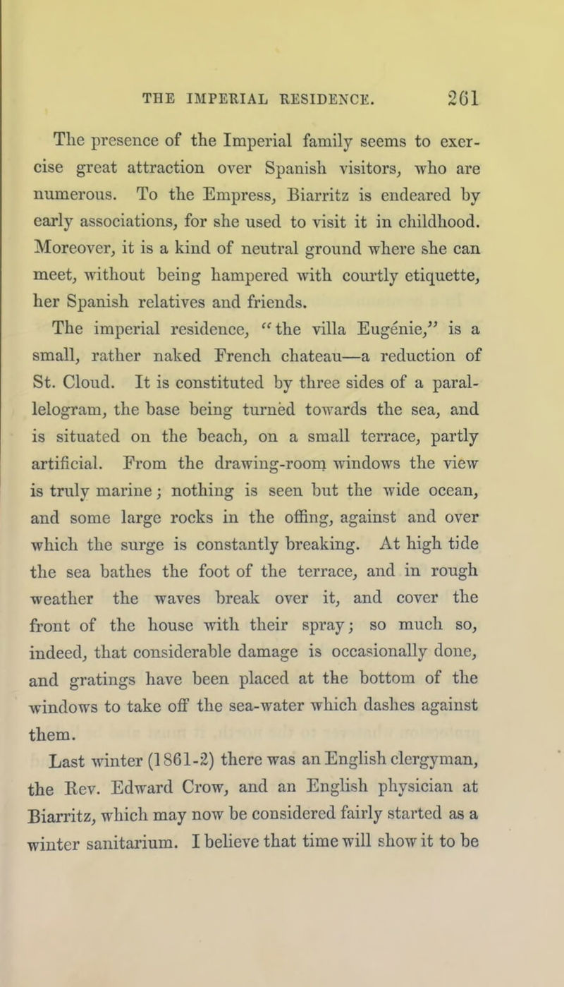 THE IMPERIAL RESIDENCE. 201 The presence of the Imperial family seems to exer- cise great attraction over Spanish visitors, who are numerous. To the Empress, Biarritz is endeared by- early associations, for she used to visit it in childhood. Moreover, it is a kind of neutral ground where she can meet, without being hampered with courtly etiquette, her Spanish relatives and friends. The imperial residence, the villa Eugenie, is a small, rather naked French chateau—a reduction of St. Cloud. It is constituted by three sides of a paral- lelogram, the base being turned towards the sea, and is situated on the beach, on a small terrace, partly artificial. From the drawing-room windows the view is truly marine; nothing is seen but the wide ocean, and some large rocks in the offing, against and over which the surge is constantly breaking. At high tide the sea bathes the foot of the terrace, and in rough weather the waves break over it, and cover the front of the house with their spray; so much so, indeed, that considerable damage is occasionally done, and gratings have been placed at the bottom of the windows to take off the sea-water which dashes against them. Last winter (1861-2) there was an English clergyman, the Rev. Edward Crow, and an English physician at Biarritz, which may now be considered fairly started as a winter sanitarium. I believe that time will show it to be