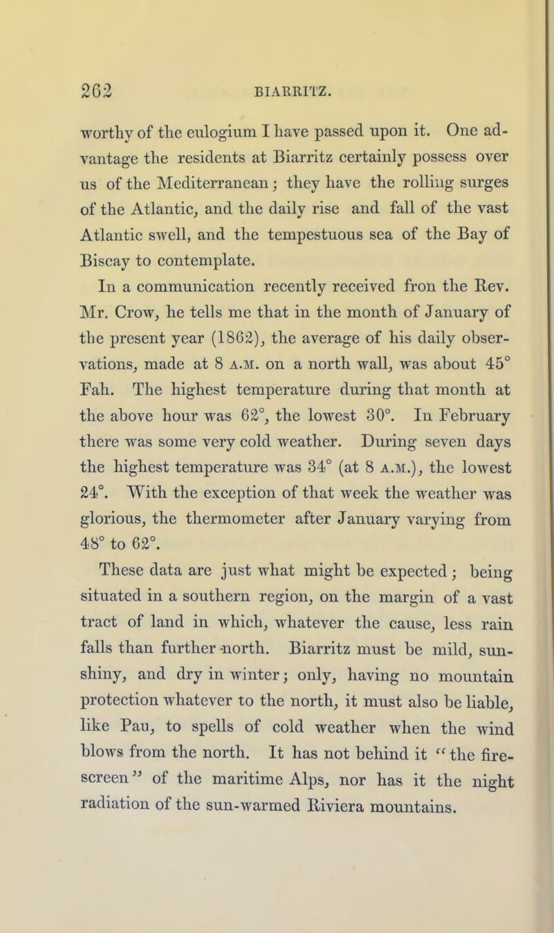 worthy of the eulogium I have passed upon it. One ad- vantage the residents at Biarritz certainly possess over us of the Mediterranean; they have the rolling surges of the Atlantic, and the dailv rise and fall of the vast Atlantic swell, and the tempestuous sea of the Bay of Biscay to contemplate. In a communication recently received fron the Rev. Mr. Crow, he tells me that in the month of January of the present year (18G2), the average of his daily obser- vations, made at 8 a.m. on a north wall, was about 45° Fall. The highest temperature during that month at the above hour was 62°, the lowest 30°. In February there was some very cold weather. During seven days the highest temperature was 34° (at 8 a.m.), the lowest 24°. With the exception of that week the weather was glorious, the thermometer after January varying from 48° to 62°. These data are just what might be expected ; being situated in a southern region, on the margin of a vast tract of land in which, whatever the cause, less rain falls than further -north. Biarritz must be mild, sun- shiny, and dry in Avinter; only, having no mountain protection whatever to the north, it must also be liable, like Pau, to spells of cold weather when the wind blows from the north. It has not behind it  the fire- screen  of the maritime Alps, nor has it the night radiation of the sun-warmed Riviera mountains.