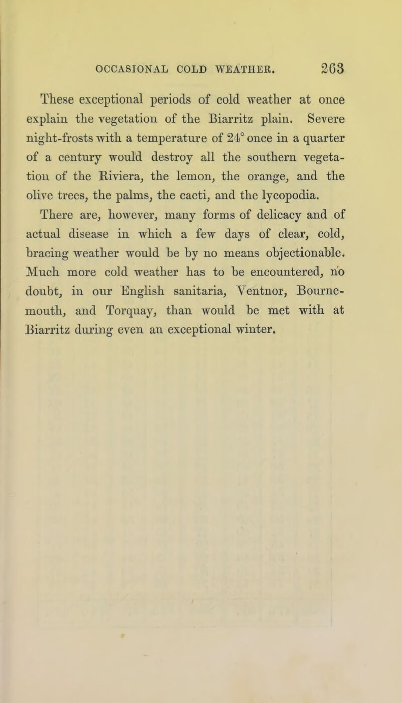 These exceptional periods of cold weather at once explain the vegetation of the Biarritz plain. Severe night-frosts with a temperature of 24° once in a quarter of a century would destroy all the southern vegeta- tion of the Riviera, the lemon, the orange, and the olive trees, the palms, the cacti, and the lycopodia. There are, however, many forms of delicacy and of actual disease in which a few days of clear, cold, bracing weather would be by no means objectionable. Much more cold weather has to be encountered, no doubt, in our English sanitaria, Ventnor, Bourne- mouth, and Torquay, than would be met with at Biarritz during even an exceptional winter.