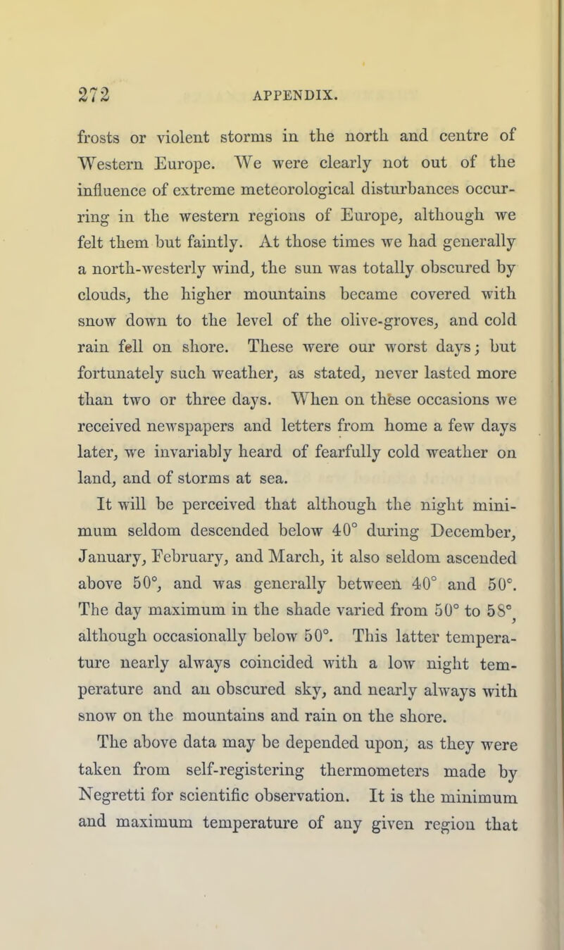 frosts or violent storms in the north and centre of Western Europe. We were clearly not out of the influence of extreme meteorological disturbances occur- ring in the western regions of Europe, although we felt them but faintly. At those times we had generally a north-westerly wind, the sun was totally obscured by clouds, the higher mountains became covered with snow down to the level of the olive-groves, and cold rain Ml on shore. These were our worst days; but fortunately such weather, as stated, never lasted more than two or three days. When on these occasions we received newspapers and letters from home a few days later, we invariably heard of fearfully cold weather on land, and of storms at sea. It will be perceived that although the night mini- mum seldom descended below 40° during December, January, February, and March, it also seldom ascended above 50°, and was generally between 40° and 50°. The day maximum in the shade varied from 50° to 5S°^ although occasionally below 50°. This latter tempera- ture nearly always coincided with a low night tem- perature and an obscured sky, and nearly always with snow on the mountains and rain on the shore. The above data may be depended upon, as they were taken from self-registering thermometers made by Negretti for scientific observation. It is the minimum and maximum temperature of any given region that