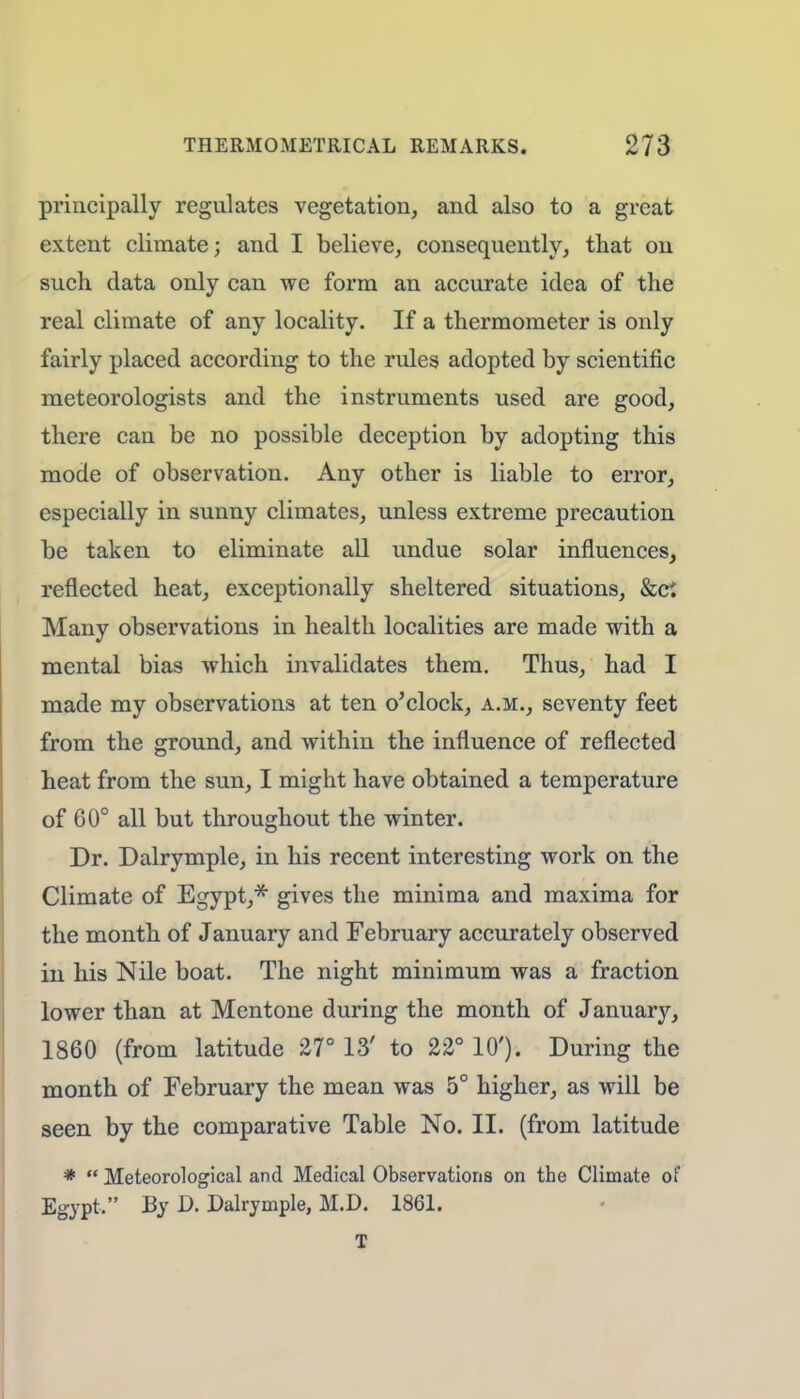principally regulates vegetation, and also to a great extent climate; and I believe, consequently, that on such data only can we form an accurate idea of the real climate of any locality. If a thermometer is only fairly placed according to the rules adopted by scientific meteorologists and the instruments used are good, there can be no possible deception by adopting this mode of observation. Any other is liable to error, especially in sunny climates, unless extreme precaution be taken to eliminate all undue solar influences, reflected heat, exceptionally sheltered situations, &ci Many observations in health localities are made with a mental bias which invalidates them. Thus, had I made my observations at ten o'clock, a.m., seventy feet from the ground, and within the influence of reflected heat from the sun, I might have obtained a temperature of 60° all but throughout the winter. Dr. Dalrymple, in his recent interesting work on the Climate of Egypt,* gives the minima and maxima for the month of January and February accurately observed in his Nile boat. The night minimum was a fraction lower than at Mentone during the month of January, 1860 (from latitude 27° 13' to 22° 10'). During the month of February the mean was 5° higher, as will be seen by the comparative Table No. II. (from latitude *  Meteorological and Medical Observations on the Climate of Egypt, By D. Dalrymple, M.D. 1861. T