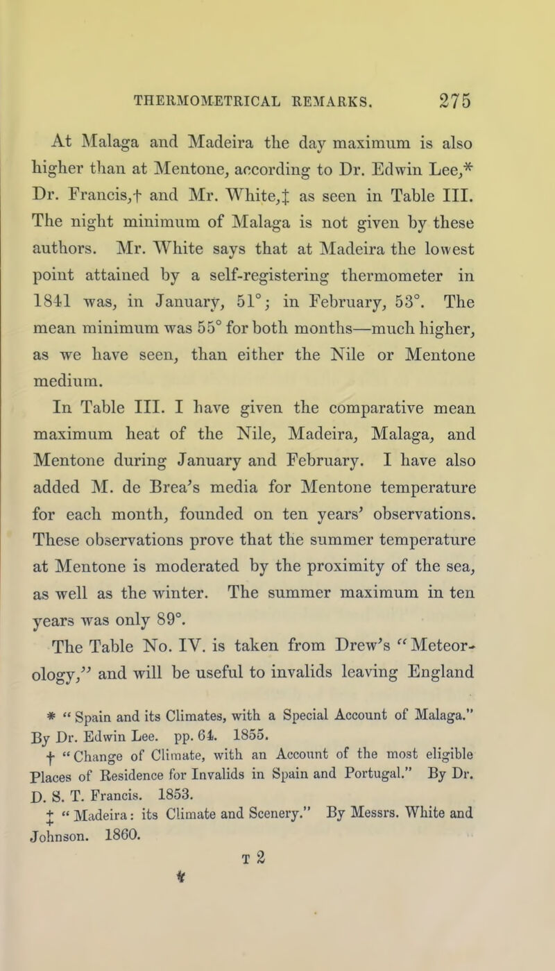 At Malaga and Madeira the day maximum is also higher than at Mentone, according to Dr. Edwin Lee,* Dr. Francis,f and Mr. Whiter as seen in Table III. The night minimum of Malaga is not given by these authors. Mr. White says that at Madeira the lowest point attained by a self-registering thermometer in 1841 was, in January, 51°; in February, 53°. The mean minimum was 55° for both months—much higher, as we have seen, than either the Nile or Mentone medium. In Table III. I have given the comparative mean maximum heat of the Nile, Madeira, Malaga, and Mentone during January and February. I have also added M. de Brea's media for Mentone temperature for each month, founded on ten years' observations. These observations prove that the summer temperature at Mentone is moderated by the proximity of the sea, as well as the winter. The summer maximum in ten years was only 89°. The Table No. IV. is taken from Drew's  Meteor- ology/' and will be useful to invalids leaving England *  Spain and its Climates, with a Special Account of Malaga. By Dr. Edwin Lee. pp. 64. 1855. f Change of Climate, with an Account of the most eligible Places of Residence for Invalids in Spain and Portugal. By Dr. D. S. T. Francis. 1853. +  Madeira: its Climate and Scenery. By Messrs. White and Johnson. 1860. T 2 *