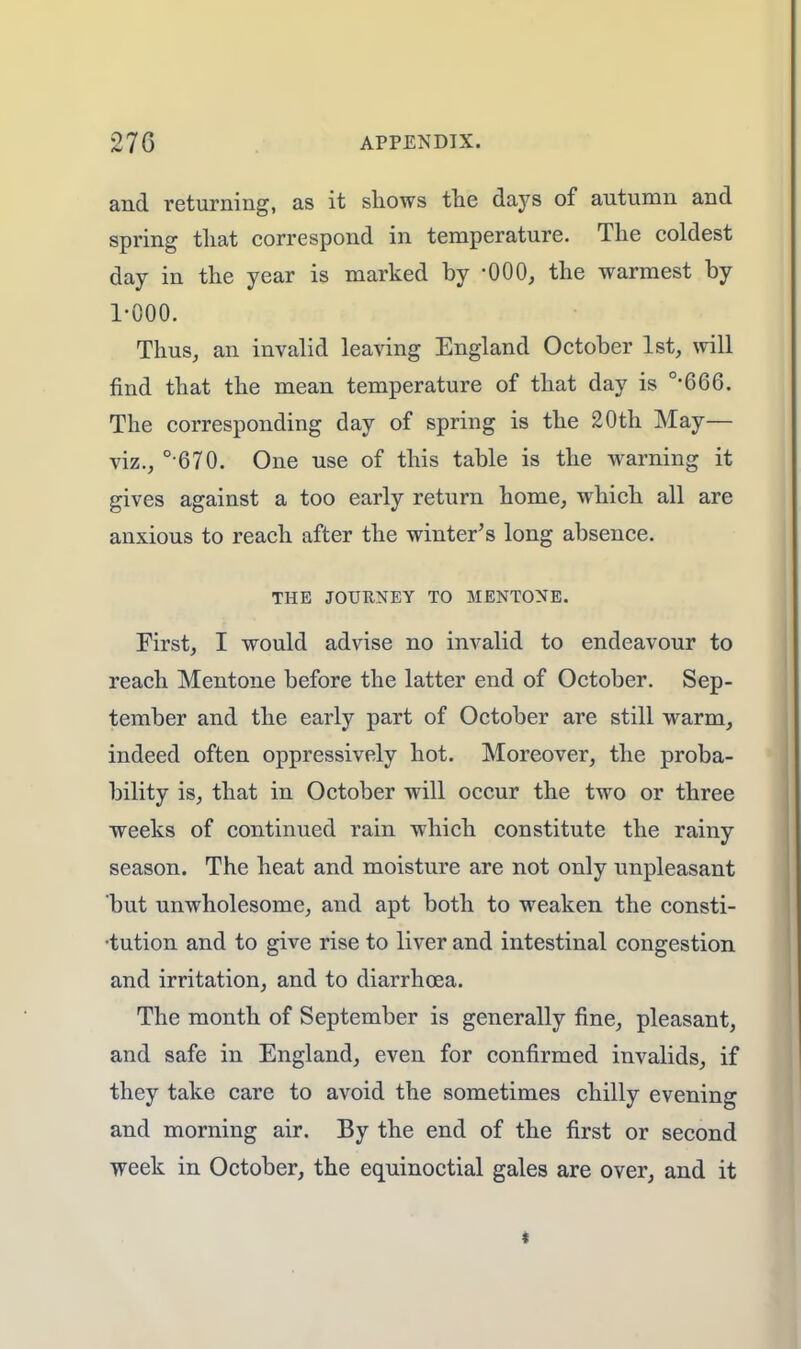 and returning, as it shows the days of autumn and spring that correspond in temperature. The coldest day in the year is marked by -000, the warmest by 1-000. Thus, an invalid leaving England October 1st, will find that the mean temperature of that day is 0>666. The corresponding day of spring is the 20th May— viz., ° 670. One use of this table is the warning it gives against a too early return home, which all are anxious to reach after the winter's long absence. THE JOURNEY TO MENTONE. First, I would advise no invalid to endeavour to reach Mentone before the latter end of October. Sep- tember and the early part of October are still warm, indeed often oppressively hot. Moreover, the proba- bility is, that in October will occur the two or three weeks of continued rain which constitute the rainy season. The heat and moisture are not only unpleasant but unwholesome, and apt both to weaken the consti- tution and to give rise to liver and intestinal congestion and irritation, and to diarrhoea. The month of September is generally fine, pleasant, and safe in England, even for confirmed invalids, if they take care to avoid the sometimes chilly evening and morning air. By the end of the first or second week in October, the equinoctial gales are over, and it