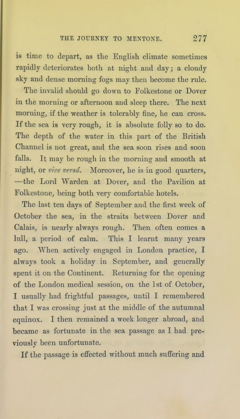 is time to depart, as the English climate sometimes rapidly deteriorates both at night and day; a cloudy sky and dense morning fogs may then become the rule. The invalid should go down to Folkestone or Dover in the morning or afternoon and sleep there. The next morning, if the weather is tolerably fine, he can cross. If the sea is very rough, it is absolute folly so to do. The depth of the water in this part of the British Channel is not great, and the sea soon rises and soon falls. It may be rough in the morning and smooth at night, or vice versa. Moreover, he is in good quarters, —the Lord Warden at Dover, and the Pavilion at Folkestone, being both very comfortable hotels. The last ten days of September and the first week of October the sea, in the straits between Dover and Calais, is nearly always rough. Then often comes a lull, a period of calm. This I learnt many years ago. When actively engaged in London practice, I always took a holiday in September, and generally spent it on the Continent. Returning for the opening of the London medical session, on the 1st of October, I usually had frightful passages, until I remembered that I was crossing just at the middle of the autumnal equinox. I then remained a week longer abroad, and became as fortunate in the sea passage as I had pre- viously been unfortunate. If the passage is effected without much suffering and