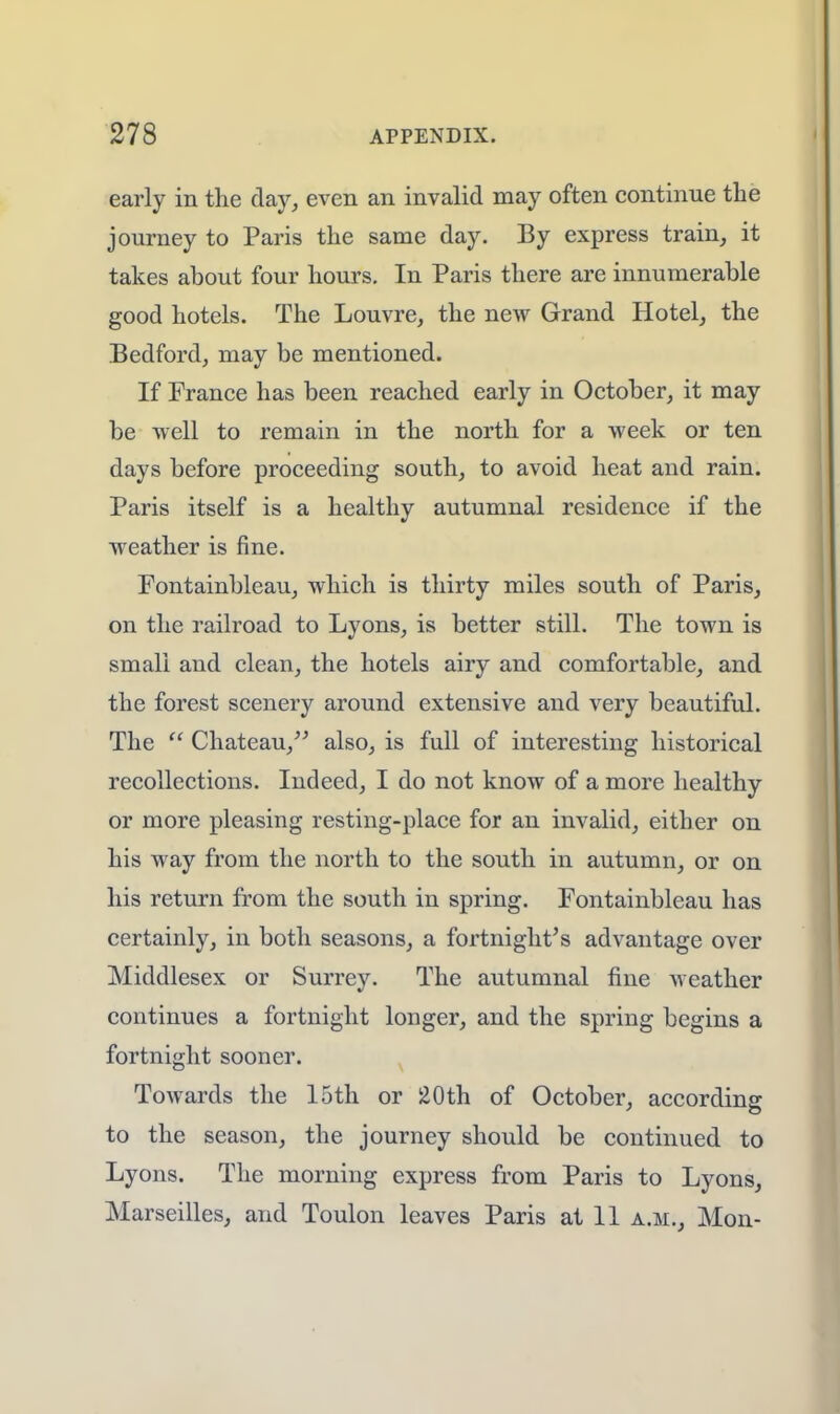 early in the day, even an invalid may often continue the journey to Paris the same day. By express train, it takes about four hours. In Paris there are innumerable good hotels. The Louvre, the new Grand Hotel, the Bedford, may be mentioned. If France has been reached early in October, it may be well to remain in the north for a week or ten days before proceeding south, to avoid heat and rain. Paris itself is a healthy autumnal residence if the weather is fine. Fontainbleau, which is thirty miles south of Paris, on the railroad to Lyons, is better still. The town is small and clean, the hotels airy and comfortable, and the forest scenery around extensive and very beautiful. The  Chateau, also, is full of interesting historical recollections. Indeed, I do not know of a more healthy or more pleasing resting-place for an invalid, either on his way from the north to the south in autumn, or on his return from the south in spring. Fontainbleau has certainly, in both seasons, a fortnight's advantage over Middlesex or Surrey. The autumnal fine weather continues a fortnight longer, and the spring begins a fortnight sooner. Towards the 15th or 20th of October, according to the season, the journey should be continued to Lyons. The morning express from Paris to Lyons, Marseilles, and Toulon leaves Paris at 11 a.m., Mon-