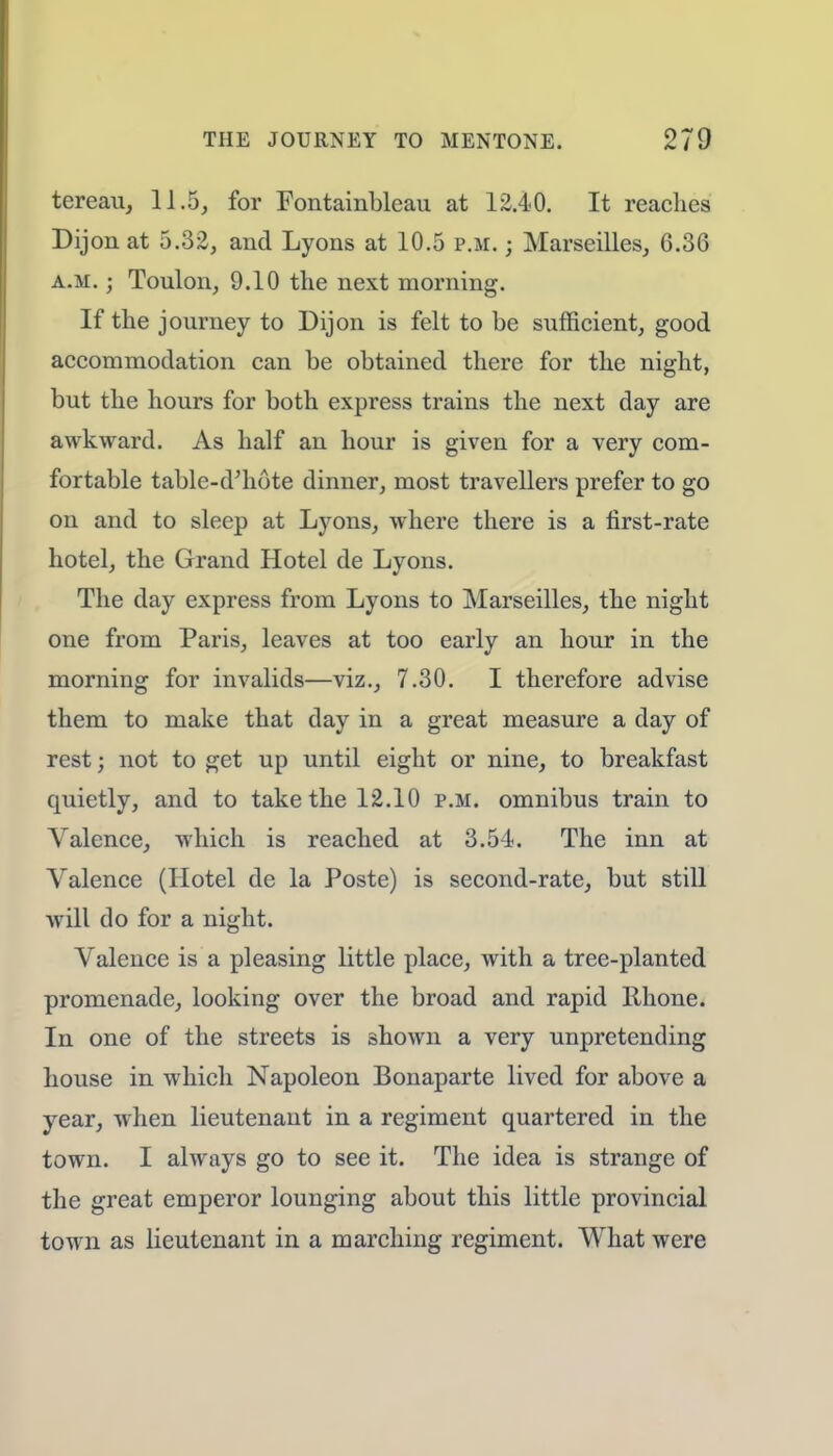 tereau, 11.5, for Fontainbleau at 12.40. It reaches Dijon at 5.32, and Lyons at 10.5 p.m. ; Marseilles, 6.36 a.m. ; Toulon, 9.10 the next morning. If the journey to Dijon is felt to be sufficient, good accommodation can be obtained there for the night, but the hours for both express trains the next day are awkward. As half an hour is given for a very com- fortable table-d'hote dinner, most travellers prefer to go on and to sleep at Lyons, where there is a first-rate hotel, the Grand Hotel de Lyons. The day express from Lyons to Marseilles, the night one from Paris, leaves at too early an hour in the morning for invalids—viz., 7.30. I therefore advise them to make that day in a great measure a day of rest; not to get up until eight or nine, to breakfast quietly, and to take the 12.10 p.m. omnibus train to Valence, which is reached at 3.54. The inn at Valence (Hotel de la Poste) is second-rate, but still will do for a night. Valence is a pleasing little place, with a tree-planted promenade, looking over the broad and rapid Rhone. In one of the streets is shown a very unpretending house in which Napoleon Bonaparte lived for above a year, when lieutenant in a regiment quartered in the town. I always go to see it. The idea is strange of the great emperor lounging about this little provincial town as lieutenant in a marching regiment. What were
