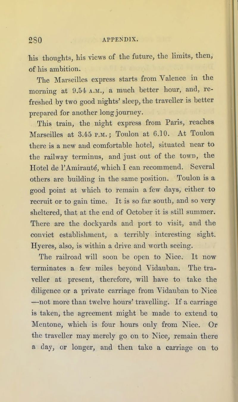 2S0 APPENDIX. his thoughts, his views of the future, the limits, then, of his ambition. The Marseilles express starts from Valence in the morning at 9.54 a.m., a much better hour, and, re- freshed by two good nights' sleep, the traveller is better prepared for another long journey. This train, the night express from Paris, reaches Marseilles at 3.45 p.m.; Toulon at 6.10. At Toulon there is a new and comfortable hotel, situated near to the railway terminus, and just out of the town, the Hotel de PAmiraute', which I can recommend. Several others are building in the same position. Toulon is a good point at which to remain a few days, either to recruit or to gain time. It is so far south, and so very sheltered, that at the end of October it is still summer. There are the dockyards and port to visit, and the convict establishment, a terribly interesting sight. Hyeres, also, is within a drive and worth seeing. The railroad will soon be open to Nice. It now terminates a few miles beyond Vidauban. The tra- veller at present, therefore, will have to take the diligence or a private carriage from Vidauban to Nice —not more than twelve hours' travelling. If a carriage is taken, the agreement might be made to extend to Mentone, which is four hours only from Nice. Or the traveller may merely go on to Nice, remain there a day, or longer, and then take a carriage on to