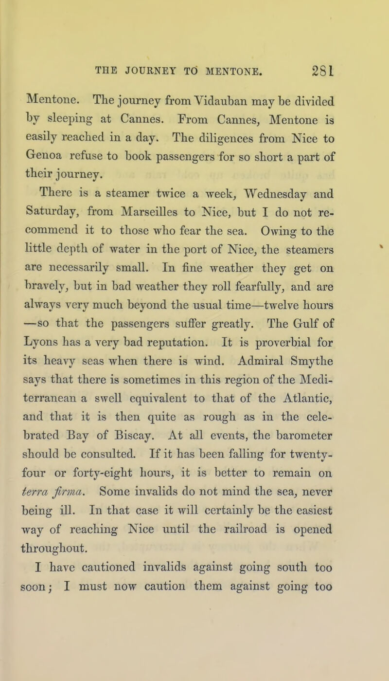 Mentone. The journey from Vidauban may be divided by sleeping at Cannes. From Cannes, Mentone is easily reached in a day. The diligences from Nice to Genoa refuse to book passengers for so short a part of their journey. There is a steamer twice a week, Wednesday and Saturday, from Marseilles to Nice, but I do not re- commend it to those who fear the sea. Owing to the little depth of water in the port of Nice, the steamers are necessarily small. In fine weather they get on bravely, but in bad weather they roll fearfully, and are always very much beyond the usual time—twelve hours —so that the passengers suffer greatly. The Gulf of Lyons has a very bad reputation. It is proverbial for its heavy seas when there is wind. Admiral S my the says that there is sometimes in this region of the Medi- terranean a swell equivalent to that of the Atlantic, and that it is then quite as rough as in the cele- brated Bay of Biscay. At all events, the barometer should be consulted. If it has been falling for twenty- four or forty-eight hours, it is better to remain on terra forma. Some invalids do not mind the sea, never being ill. In that case it will certainly be the easiest way of reaching Nice until the railroad is opened throughout. I have cautioned invalids against going south too soon; I must now caution them against going too