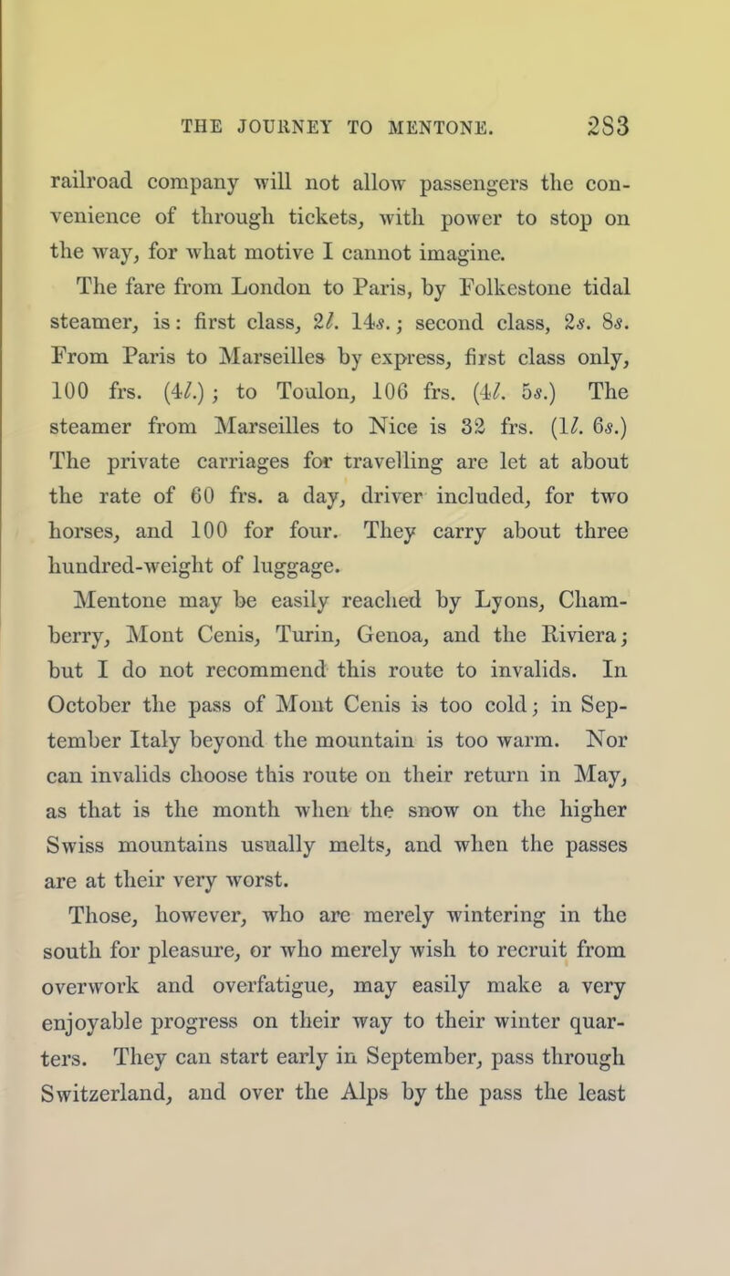 railroad company will not allow passengers the con- venience of through tickets, Avith power to stop on the way, for what motive I cannot imagine. The fare from London to Paris, by Folkestone tidal steamer, is: first class, 21. 14?.; second class, 2*. 8s. From Paris to Marseilles by express, first class only, 100 frs. {4>l.)i to Toulon, 106 frs. (M. bs.) The steamer from Marseilles to Nice is 32 frs. (1/. Qs.) The private carriages for travelling are let at about the rate of 60 frs. a day, driver included, for two horses, and 100 for four. They carry about three hundred-weight of luggage. Mentone may be easily reached by Lyons, Cham- berry, Mont Cenis, Turin, Genoa, and the Riviera; but I do not recommend this route to invalids. In October the pass of Mont Cenis is too cold; in Sep- tember Italy beyond the mountain is too warm. Nor can invalids choose this route on their return in May, as that is the month when the snow on the higher Swiss mountains usually melts, and when the passes are at their very worst. Those, however, who are merely wintering in the south for pleasure, or who merely wish to recruit from overwork and overfatigue, may easily make a very enjoyable progress on their way to their winter quar- ters. They can start early in September, pass through Switzerland, and over the Alps by the pass the least