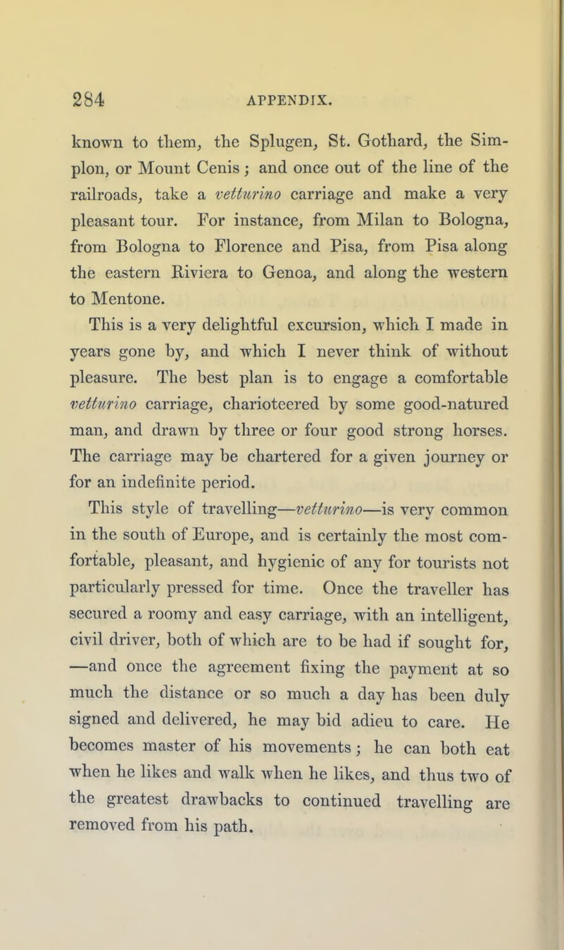 known to them, the Splugen, St. Gothard, the Sim- plon, or Mount Cenis; and once out of the line of the railroads, take a vetturino carriage and make a very pleasant tour. For instance, from Milan to Bologna, from Bologna to Florence and Pisa, from Pisa along the eastern Riviera to Genoa, and along the western to Mentone. This is a very delightful excursion, which I made in years gone by, and which I never think of without pleasure. The best plan is to engage a comfortable vetturino carriage, charioteered by some good-natured man, and drawn by three or four good strong horses. The carriage may be chartered for a given journey or for an indefinite period. This style of travelling—vetturino—is very common in the south of Europe, and is certainly the most com- fortable, pleasant, and hygienic of any for tourists not particularly pressed for time. Once the traveller has secured a roomy and easy carriage, with an intelligent, civil driver, both of which are to be had if sought for, —and once the agreement fixing the payment at so much the distance or so much a day has been duly signed and delivered, he may bid adieu to care. He becomes master of his movements; he can both eat when he likes and walk when he likes, and thus two of the greatest drawbacks to continued travelling are removed from his path.