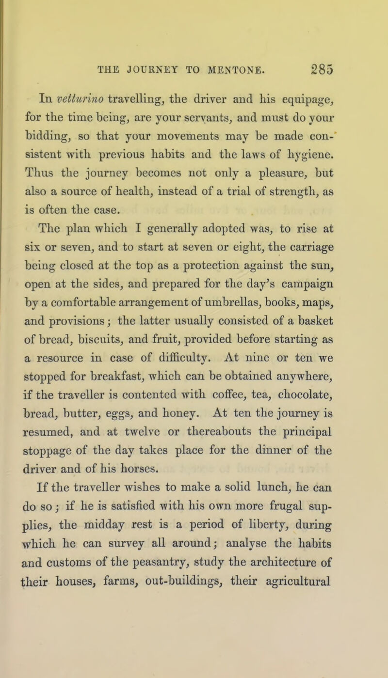 In vetturino travelling, the driver and his equipage, for the time being, are your servants, and must do your bidding, so that your movements may be made con- sistent with previous habits and the laws of hygiene. Thus the journey becomes not only a pleasure, but also a source of health, instead of a trial of strength, as is often the case. The plan which I generally adopted was, to rise at six or seven, and to start at seven or eight, the carriage being closed at the top as a protection against the sun, open at the sides, and prepared for the day's campaign by a comfortable arrangement of umbrellas, books, maps, and provisions; the latter usually consisted of a basket of bread, biscuits, and fruit, provided before starting as a resource in case of difficulty. At nine or ten we stopped for breakfast, which can be obtained anywhere, if the traveller is contented with coffee, tea, chocolate, bread, butter, eggs, and honey. At ten the journey is resumed, and at twelve or thereabouts the principal stoppage of the day takes place for the dinner of the driver and of his horses. If the traveller wishes to make a solid lunch, he can do so; if he is satisfied with his own more frugal sup- plies, the midday rest is a period of liberty, during which he can survey all around; analyse the habits and customs of the peasantry, study the architecture of their houses, farms, out-buildings, their agricultural