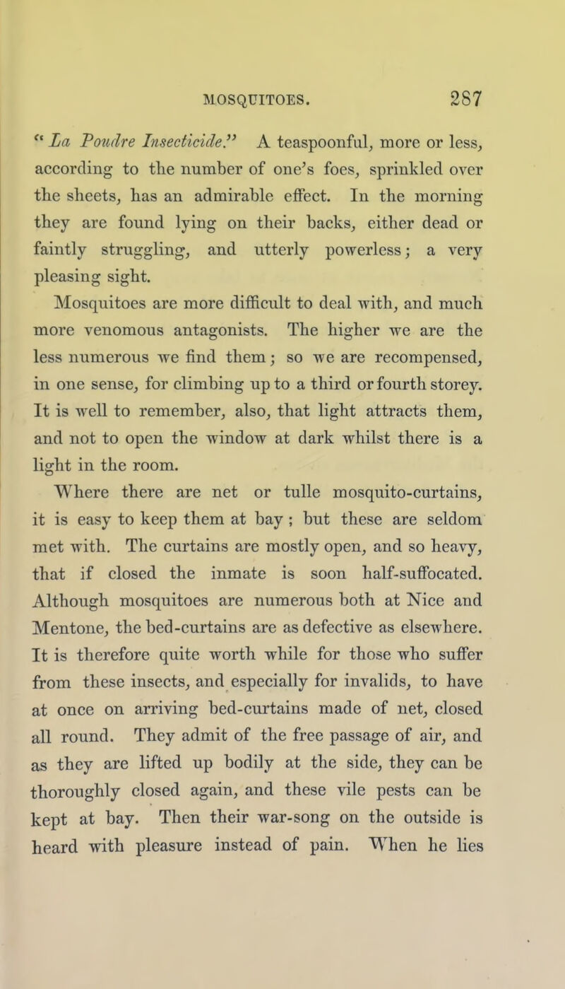 f* La Poudre Insecticide. A teaspoonful, more or less, according to the number of one's foes, sprinkled over the sheets, has an admirable effect. In the morning they are found lying on their backs, either dead or faintly struggling, and utterly powerless; a very pleasing sight. Mosquitoes are more difficult to deal with, and much more venomous antagonists. The higher we are the less numerous we find them; so we are recompensed, in one sense, for climbing up to a third or fourth storey. It is well to remember, also, that light attracts them, and not to open the window at dark whilst there is a light in the room. Where there are net or tulle mosquito-curtains, it is easy to keep them at bay ; but these are seldom met with. The curtains are mostly open, and so heavy, that if closed the inmate is soon half-suffocated. Although mosquitoes are numerous both at Nice and Mentone, the bed-curtains are as defective as elsewhere. It is therefore quite worth while for those who suffer from these insects, and especially for invalids, to have at once on arriving bed-curtains made of net, closed all round. They admit of the free passage of air, and as they are lifted up bodily at the side, they can be thoroughly closed again, and these vile pests can be kept at bay. Then their war-song on the outside is heard with pleasure instead of pain. When he lies