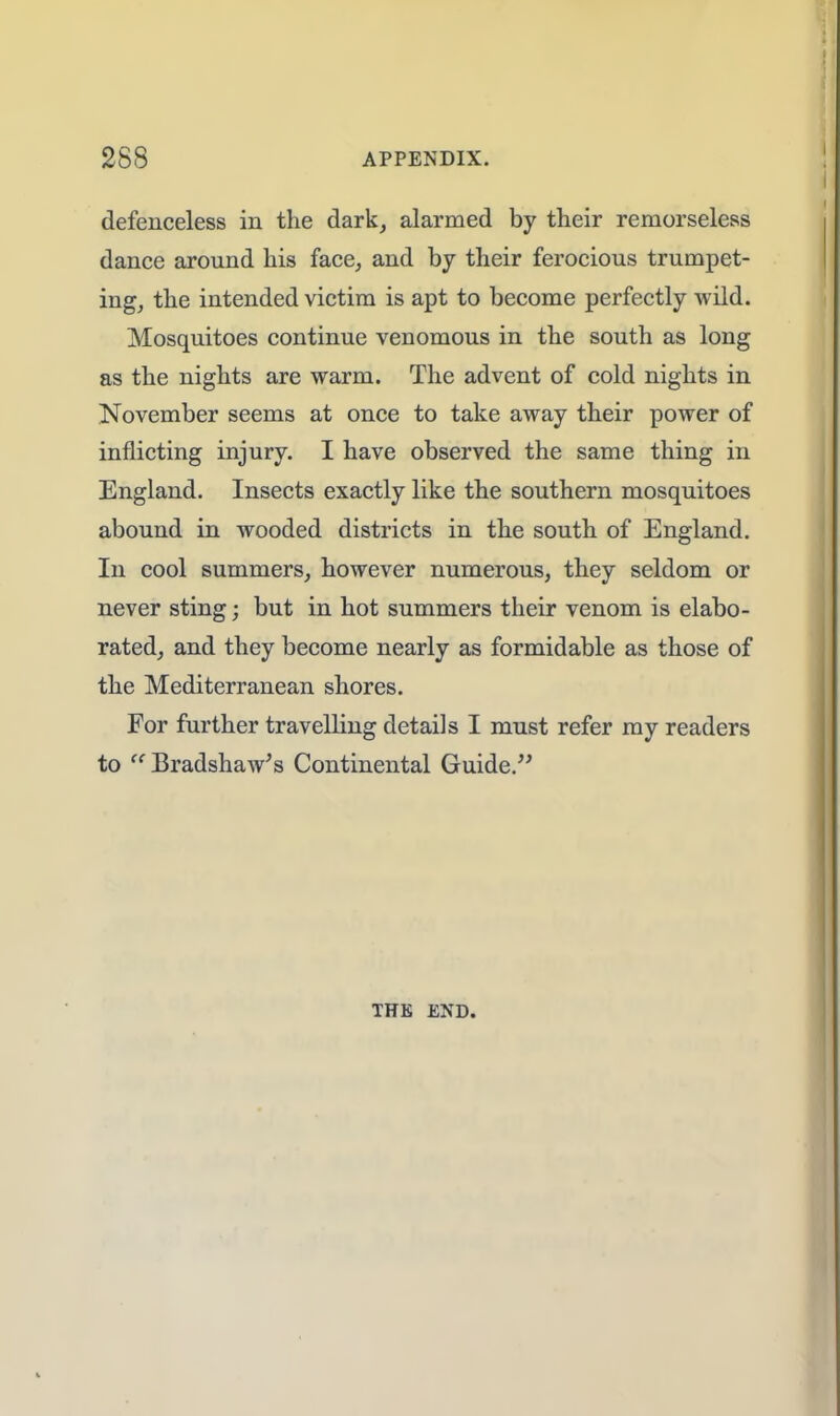 defenceless in the dark, alarmed by their remorseless dance around his face, and by their ferocious trumpet- ing, the intended victim is apt to become perfectly wild. Mosquitoes continue venomous in the south as long as the nights are warm. The advent of cold nights in November seems at once to take away their power of inflicting injury. I have observed the same thing in England. Insects exactly like the southern mosquitoes abound in wooded districts in the south of England. In cool summers, however numerous, they seldom or never sting; but in hot summers their venom is elabo- rated, and they become nearly as formidable as those of the Mediterranean shores. For further travelling details I must refer my readers to Bradshaw's Continental Guide. THE END.