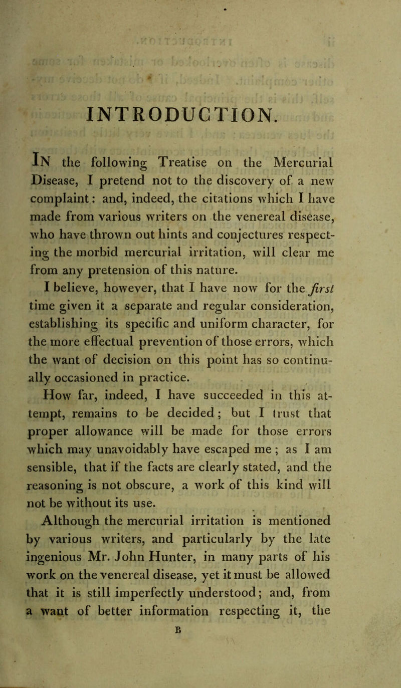 ) , INTRODUCTION. In the following Treatise on the Mercurial Disease, I pretend not to the discovery of a new complaint: and, indeed, the citations which I have made from various writers on the venereal disease, who have thrown out hints and conjectures respect- ing the morbid mercurial irritation, will clear me from any pretension of this nature. I believe, however, that I have now for the first time given it a separate and regular consideration, establishing its specific and uniform character, for the more effectual prevention of those errors, wliich the want of decision on this point has so continu- ally occasioned in practice. How far, indeed, I have succeeded in this at- tempt, remains to be decided; but I I rust that proper allowance will be made for those errors which may unavoidably have escaped me ; as I am sensible, that if the facts are clearly stated, and the reasoning is not obscure, a work of this kind will not be without its use. Although the mercurial irritation is mentioned by various writers, and particularly by the late ingenious Mr. John Hunter, in many parts of his work on the venereal disease, yet it must be allowed that it is still imperfectly understood; and, from a watit of better information respecting it, the B