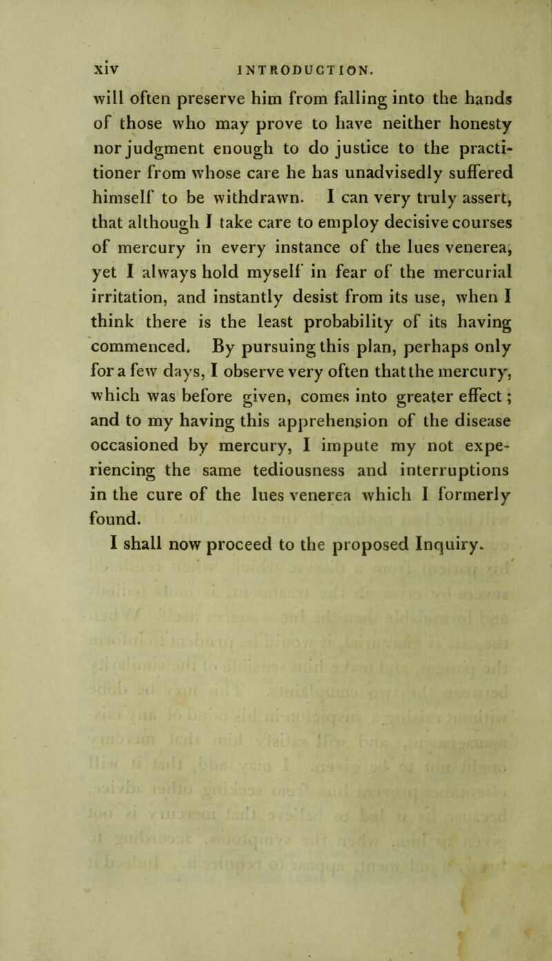 will often preserve him from falling into the hands of those who may prove to have neither honesty nor judgment enough to do justice to the practi- tioner from whose care he has unadvisedly suffered himself to be withdrawn. I can very truly assert’, that although I take care to employ decisive courses of mercury in every instance of the lues venerea; yet I always hold myself in fear of the mercurial irritation, and instantly desist from its use, when I think there is the least probability of its having commenced. By pursuing this plan, perhaps only for a few days, I observe very often that the mercury, which was before given, comes into greater effect; and to my having this apprehension of the disease occasioned by mercury, I impute my not expe- riencing the same tediousness and interruptions in the cure of the lues venerea which I formerly found. I shall now proceed to the proposed Inquiry.