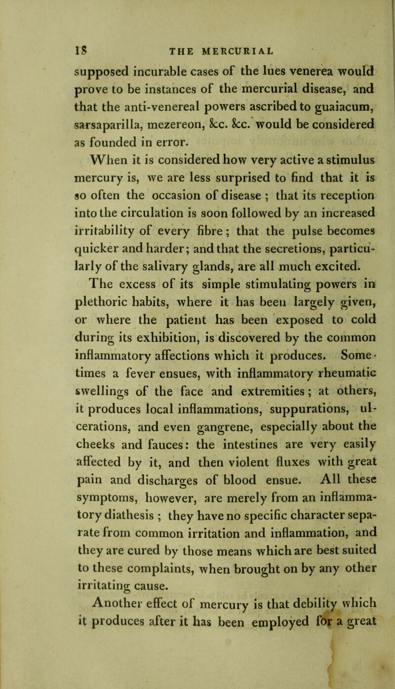 supposed incurable cases of the lues venerea would prove to be instances of the mercurial disease, and that the anti-venereal powers ascribed to guaiacum, sarsaparilla, mezereon, 8cc. See. would be considered as founded in error. When it is considered how very active a stimulus mercury is, we are less surprised to find that it is so often the occasion of disease ; that its reception into the circulation is soon followed by an increased irritability of every fibre; that the pulse becomes quicker and harder; and that the secretions, particu- larly of the salivary glands, are all much excited. The excess of its simple stimulating powers in plethoric habits, where it has been largely given, or where the patient has been exposed to cold during its exhibition, is discovered by the common inflammatory affections which it produces. Some* times a fever ensues, with inflammatory rheumatic swellings of the face and extremities; at others, it produces local inflammations, suppurations, ul- cerations, and even gangrene, especially about the cheeks and fauces: the intestines are very easily affected by it, and then violent fluxes with great pain and discharges of blood ensue. All these symptoms, however, are merely from an inflamma- tory diathesis ; they have no specific character sepa- rate from common irritation and inflammation, and they are cured by those means which are best suited to these complaints, when brought on by any other irritating cause. Another effect of mercury is that debility which it produces after it has been employed for a great