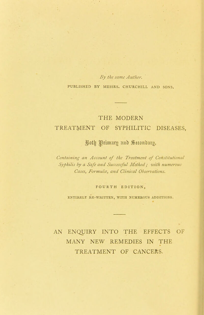 By the same Atithor. PUBLISHED BY MESSRS. CHURCHILL AND SONS. THE MODERN TREATMENT OF SYPHILITIC DISEASES, Containing an Account of the Treat?nent of Constitutional Syphilis by a Safe and Sticcessful Method; with nutnerons Cases, Formulce, and Clinical Obse!uatio?ts. FOURTH EDITION, ENTIRELY BE-WRITTEN, WITH NtJMKHOUS ADDITIONS. AN ENQUIRY INTO THE EFFECTS OF MANY NEW REMEDIES IN THE TREATMENT OF CANCERS.