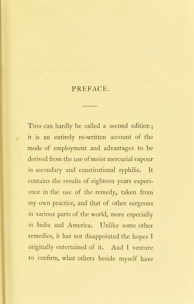 This can hardly be called a second edition; it is an entirely re-written account of the mode of employment and advantages to be derived from the use of moist mercurial vapour in secondary and constiiutional syphilis. It contains the results of eighteen years experi- ence in the use of the remedy, taken from my own practice, and that of other surgeons in various parts of the world, more especially in India and America. Unlike some other remedies, it has not disappointed the hopes I originally entertained of it. And I venture to confirm, what others beside myself have