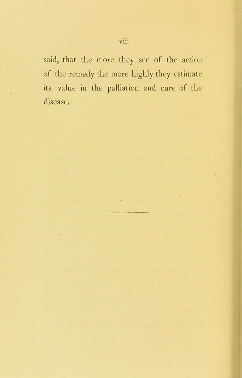 Vlll said, that the more they see of the action of the remedy the more highly they estimate its value in the palliation and cure of the disease.