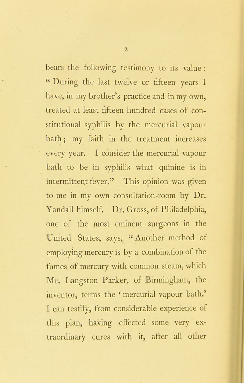 bears the following testimony to its value :  During the last twelve or fifteen years I have, in my brother's practice and in my own, treated at least fifteen hundred cases of con- stitutional syphilis by the mercurial vapour bath; my faith in the treatment increases every year. I consider the mercurial vapour bath to be in syphilis what quinine is in intermittent fever. This opinion was given to me in my own consultation-room by Dr. Yandall himself. Dr. Gross, of Philadelphia, one of the most eminent surgeons in the United States, says, Another method of employing mercury is by a combination of the fumes of mercury with common steam, which Mr. Langston Parker, of Birmingham, the inventor, terms the ' mercurial vapour bath.' I can testify, from considerable experience of this plan, having effected some very ex- traordinary cures with it, after all other