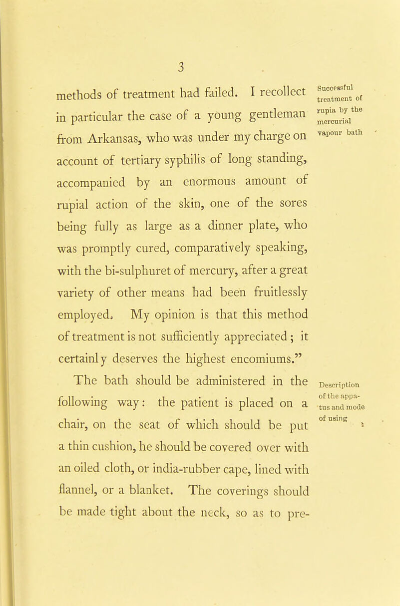 methods of treatment had foiled. I recollect — in particular the case of a young gentleman 2^^^^ from Arkansas, who was under my charge on ^»p°^- ^'^ account of tertiary syphilis of long standing, accompanied by an enormous amount of rupial action of the skin, one of the sores being fully as large as a dinner plate, who was promptly cured, comparatively speaking, with the bi-sulphuret of mercury, after a great variety of other means had been fruitlessly employed. My opinion is that this method of treatment is not sufficiently appreciated ; it certainly deserves the highest encomiums. The bath should be administered in the Description of the ap\ tus and n of using r • 1 ••II oftlieappa- folio wmg way: the patient is placed on a tus ana mode chair, on the seat of which should be put a thin cushion, he should be covered over with an oiled cloth, or india-rubber cape, lined with flannel, or a blanket. The coverings should be made tight about the neck, so as to pre-