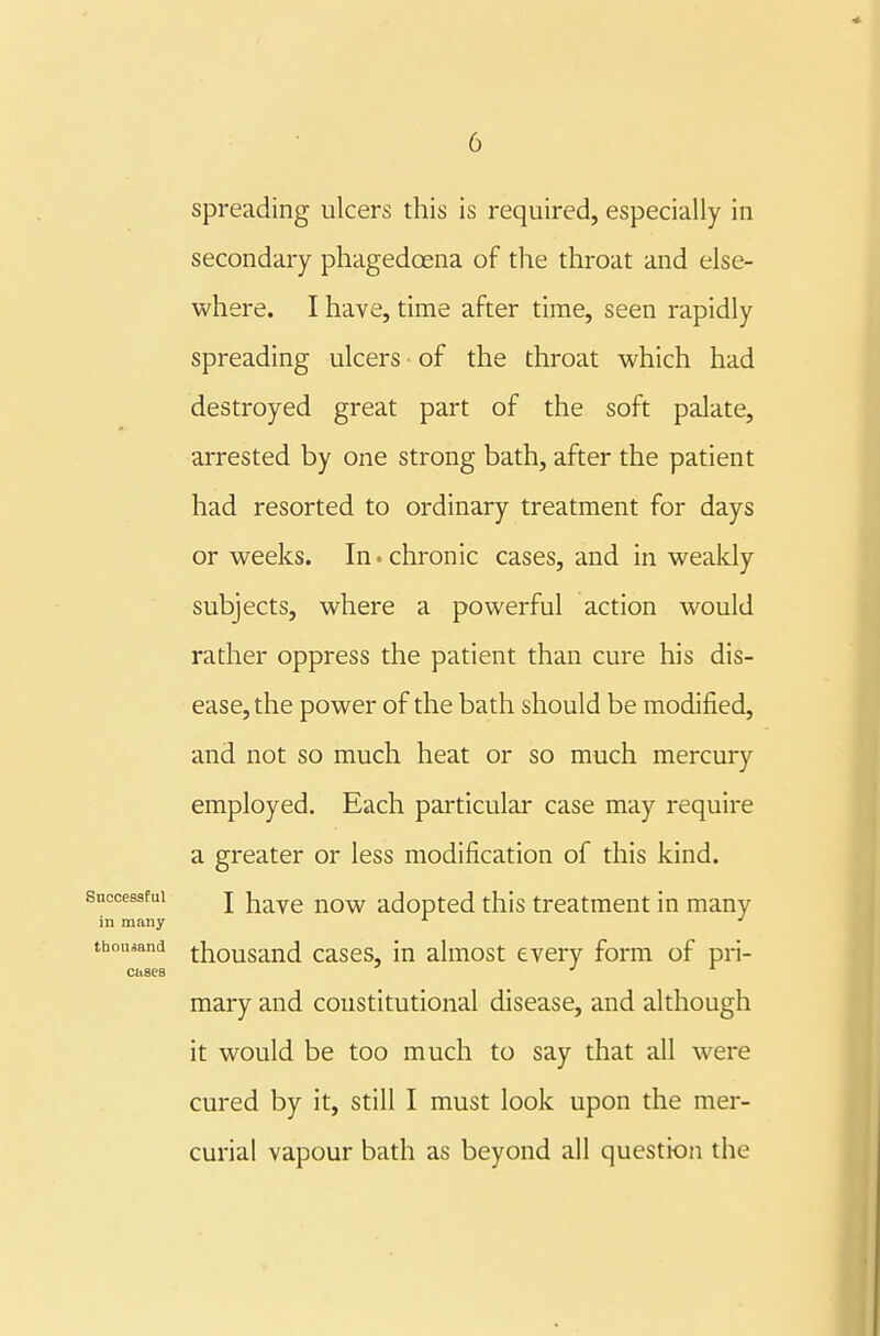 Successful in many tbouaand Cbses spreading ulcers this is required, especially in secondary phagedoena of the throat and else- where. I have, time after time, seen rapidly spreading ulcers of the throat which had destroyed great part of the soft palate, arrested by one strong bath, after the patient had resorted to ordinary treatment for days or weeks. In. chronic cases, and in weakly subjects, where a powerful action would rather oppress the patient than cure his dis- ease, the power of the bath should be modified, and not so much heat or so much mercury employed. Each particular case may require a greater or less modification of this kind. I have now adopted this treatment in many thousand cases, in almost every form of pri- mary and constitutional disease, and although it would be too much to say that all were cured by it, still I must look upon the mer- curial vapour bath as beyond all question the