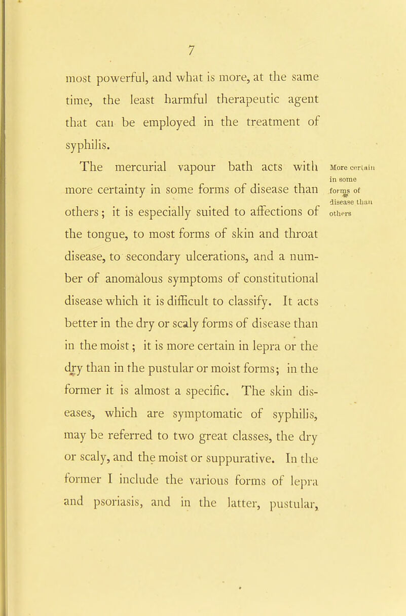 most powerful, and what is more, at the same time, the least harmful therapeutic agent that can be employed in the treatment of syphilis. The mercurial vapour bath acts with More CfirUiii in some more certainty in some forms of disease than forms of disease Ibiiii Others; it is especially suited to affections of othprs the tongue, to most forms of skin and thi-oat disease, to secondary ulcerations, and a num- ber of anomalous symptoms of constitutional disease which it is difficult to classify. It acts better in the dry or scaly forms of disease than in the moist; it is more certain in lepra or the dry than in the pustular or moist forms; in the former it is almost a specific. The skin dis- eases, which are symptomatic of syphilis, may be referred to two great classes, the dry or scaly, and the moist or suppurative. In the former I include the various forms of lepi-a and psoriasis, and in the latter, pustular,