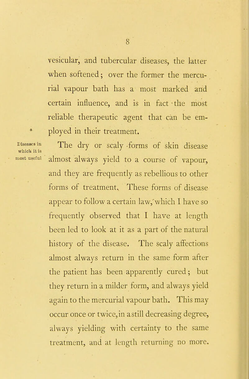 vesicular, and tubercular diseases, the latter when softened; over the former the mercu- rial vapour bath has a most marked and certain influence, and is in fact • the most reliable therapeutic agent that can be em- * ployed in their treatment. DiseRBCBin xhe drv or scaly -forms of skin disease which it is most useful almost always yield to a course of vapour, and they are frequently as rebellious to other forms of treatment. These forms of disease appear to follou' a certain law,\vhich I have so frequently observed that I have at length been led to look at it as a part of the natural history of the disease. The scaly aifections almost always return in the same form after the patient has been apparently cured; but they return in a milder form, and always yield again to the mercurial vapour bath. This may occur once or twice, in a still decreasing degree, always yielding with certainty to the same treatment, and at length returning no more.