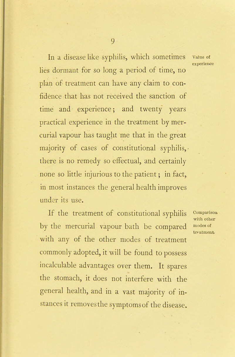 In a disease like syphilis, which sometimes vaiue ot expeiieiwe lies dormant for so long a period of time, no plari of treatment can have any claim to con- fidence that has not received the sanction of time and experience; and twenty years practical experience in the treatment by mer- curial vapour has taught me that in the great majority of cases of constitutional syphilis,- there is no remedy so effectual, and certainly none so little injurious to the patient; in fact, in most instances the general health improves under its use. If the treatment of constitutional syphilis comparisoii with other by the mercurial vapour bath be compared desof trpatmenti with any of the other modes of treatment commonly adopted, it will be found to possess incalculable advantages over them. It spares the stomach, it does not interfere with the general health, and in a vast majority of in- stances it removes the symptomsof the disease.