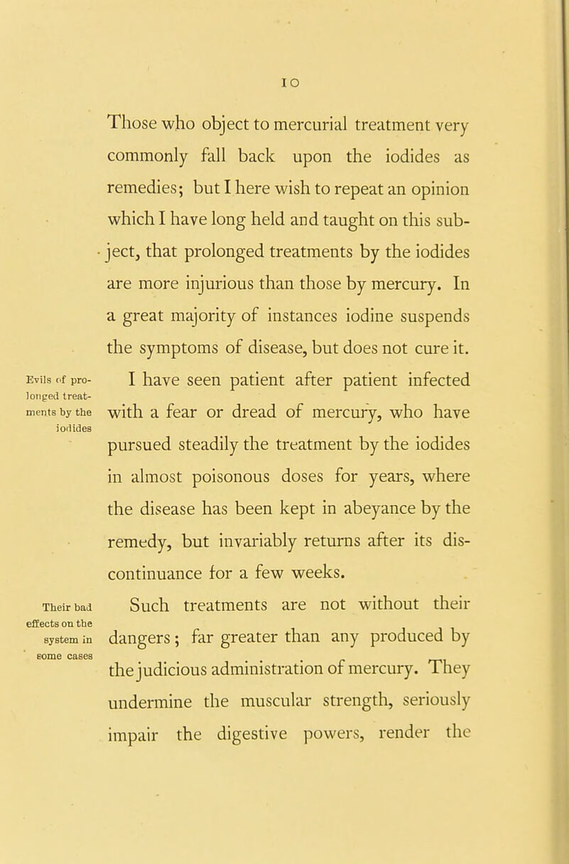 lO Those who object to mercurial treatment very commonly fall back upon the iodides as remedies; but I here wish to repeat an opinion which I have long held and taught on this sub- • ject, that prolonged treatments by the iodides are more injurious than those by mercury. In a great majority of instances iodine suspends the symptoms of disease, but does not cure it. Evils of pro- I have seen patient after patient infected longed treat- ments by the with a fear or dread of mercury, who have ioiiides pursued steadily the treatment by the iodides in almost poisonous doses for years, where the disease has been kept in abeyance by the remedy, but invariably returns after its dis- continuance for a few weeks. Their bad Such treatments are not without their effects on the system in daugers; far greater than any produced by the judicious administration of mercury. They undermine the muscular strength, seriously impair the digestive powers, render the eome cases