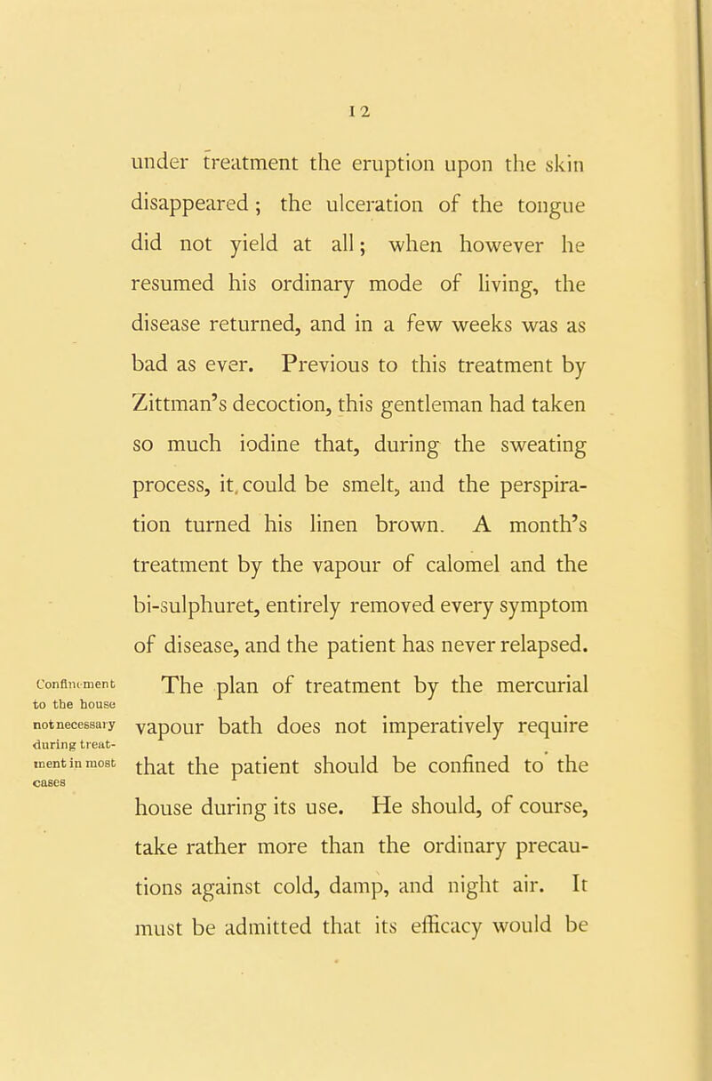 under treatment the eruption upon the skin disappeared; the ulceration of the tongue did not yield at all; when however he resumed his ordinary mode of living, the disease returned, and in a few weeks was as bad as ever. Previous to this treatment by Zittman's decoction, this gentleman had taken so much iodine that, during the sweating process, it, could be smelt, and the perspira- tion turned his linen brown. A month's treatment by the vapour of calomel and the bi-sulphuret, entirely removed every symptom of disease, and the patient has never relapsed, confimment The plan of treatment by the mercurial to the house not necessary yapour bath does Hot imperatively require during treat- ment in most j-]^g^|- fjjg patient should be confined to the cases house during its use. He should, of course, take rather more than the ordinary precau- tions against cold, damp, and night air. It must be admitted that its efficacy would be