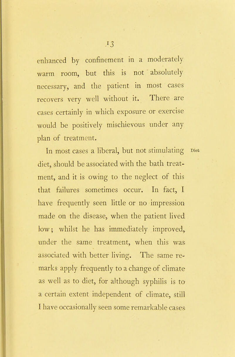 enhanced by confinement in a moderately warm room, but this is not absolutely necessary, and the patient in most cases recovers very well without it. There are cases certainly in which exposure or exercise would be positively mischievous under any plan of treatment. In most cases a liberal, but not stimulating Diet diet, should be associated with the bath treat- ment, and it is owing to the neglect of this that failures sometimes occur. In fact, I have frequently seen little or no impression made on the disease, when the patient lived low; whilst he has immediately improved, under the same treatment, when this was associated with better living. The same re- marks apply frequently to a change of climate as well as to diet, for although syphilis is to a certain extent independent of climate, still I have occasionally seen some remarkable cases