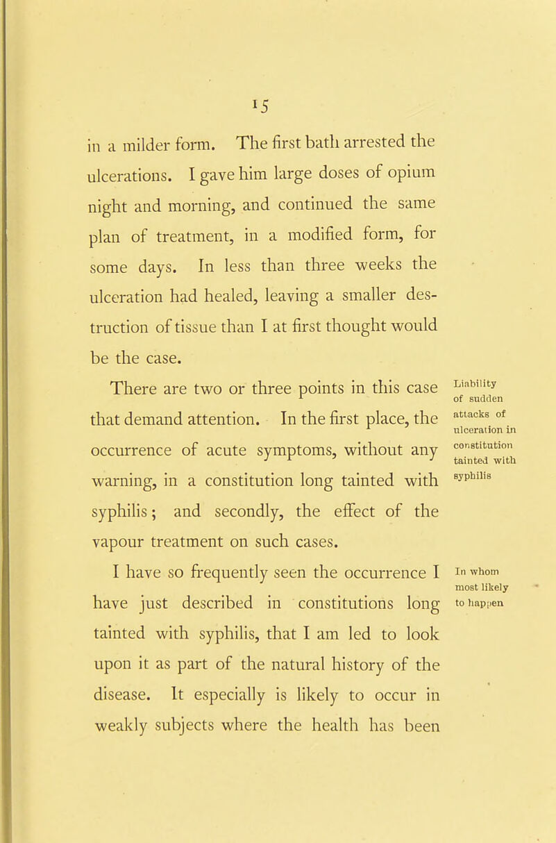 in a milder form. The first bath arrested the ulcerations. I gave him large doses of opium night and morning, and continued the same plan of treatment, in a modified form, for some days. In less than three weeks the ulceration had healed, leaving a smaller des- truction of tissue than I at first thought would be the case. There are two or three points in this case Linwuty ^ of sudden that demand attention. In the first place, the ^'■''^^ °* ulceration in occurrence of acute symptoms, without any constitution J r :> J tainted with warning, in a constitution long tainted with ^yp*^'^ syphilis; and secondly, the efiTect of the vapour treatment on such cases. I have so frequently seen the occurrence I i ^^i^* most liliely have just described in constitutions long toimpiien tainted with syphilis, that I am led to look upon it as part of the natural history of the disease. It especially is likely to occur in weakly subjects where the health has been