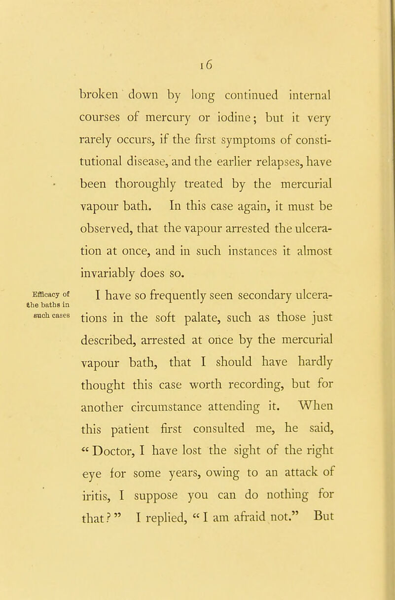 broken down by long continued internal courses of mercury or iodine; but it very rarely occurs, if the first symptoms of consti- tutional disease, and the earlier relapses, have been thoroughly treated by the mercurial vapour bath. In this case again, it must be observed, that the vapour arrested the ulcera- tion at once, and in such instances it almost invariably does so. Efficacy of X have so frequently seen secondary ulcera- tbe baths In such cases ^jg^^g ^]^g gQfj. palate, such as those just described, arrested at once by the mercurial vapour bath, that I should have hardly thought this case worth recording, but for another circumstance attending it. When this patient first consulted me, he said,  Doctor, I have lost the sight of the right eye for some years, owing to an attack of iritis, I suppose you can do nothing for that? I replied, « I am afi-aid not. But