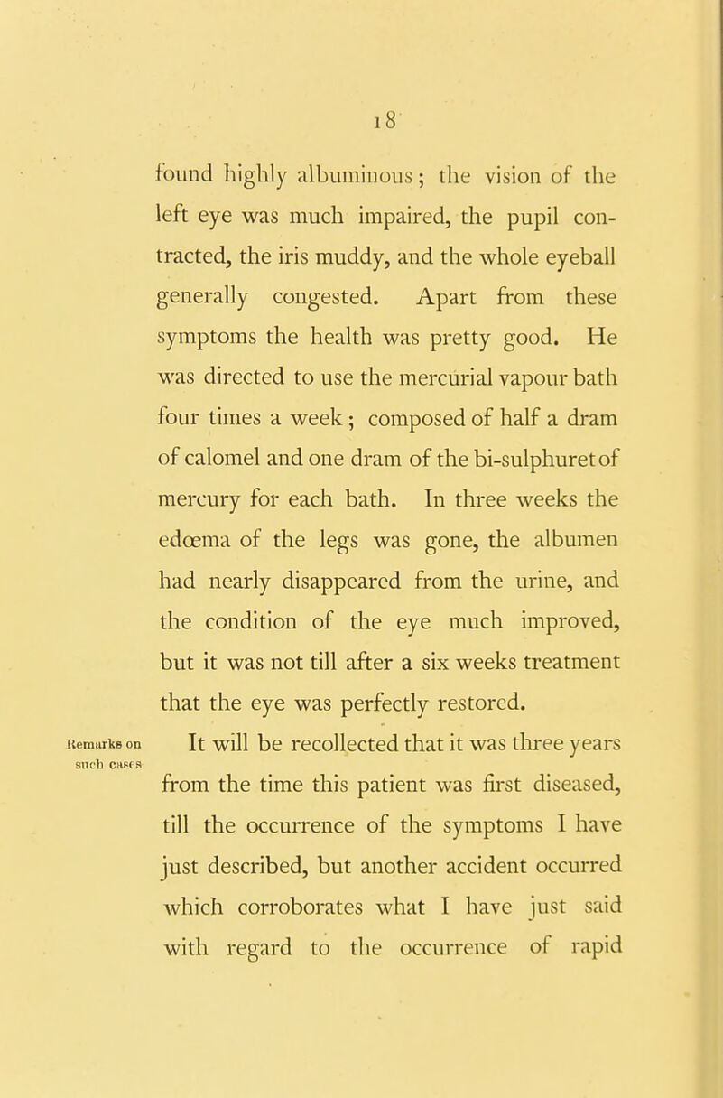 found highly iilbuminous; the vision of the left eye was much impaired, the pupil con- tracted, the iris muddy, and the whole eyeball generally congested. Apart from these symptoms the health was pretty good. He was directed to use the mercurial vapour bath four times a week ; composed of half a dram of calomel and one dram of the bi-sulphuretof mercury for each bath. In three weeks the edcema of the legs was gone, the albumen had nearly disappeared from the urine, and the condition of the eye much improved, but it was not till after a six weeks treatment that the eye was perfectly restored. RemurkBon It will be recoUcctcd that it was three years aiicli cnus from the time this patient was first diseased, till the occurrence of the symptoms I have just described, but another accident occurred which corroborates what I have just said with regard to the occurrence of rapid